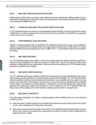 201 1 INATIONAL. BCARC I NSPECTION CODE
S6.8.1 WELDING PROCEDURE SPECIFICATION
Welding shall be performed in accordance with a Welding Procedure Specification (WPS) qualified in accor-
dance v.ith the original code ofconstruction. When this is not possible or practicable, the WPS may be qualified
in accordance with ASME Section IX.
S6.8.2 STANDARD WELDING PROCEDURE SPECIFICATIONS
A "TR" Certificate Holder may use one or more applicable Standard Welding Procedure Specifications shown
in NBIC Part 3, 2.3 without supporting Procedure Qualification Records (PQRs) since SWPS are pre-qualified
and the PQR will not be supplied.
S6.8.3 PERFORMANCE QUALIFICATION
Welders or welding operators shall be qualified for the welding processes that are used. Such qualification
shall be in accordance with the requirements ofthe original code of construction orASME Section IX Use of
Standard Welding Procedures Specification shown in NBIC Part 3, 2.3 is permitted for performance qualifica-
tion testing.
S6.8.4 WELDING RECORDS
The "TR" Certificate Holder shall maintain a record of the results obtained in welding procedure qualification,
except for those qualifications for which the provisions of NBIC Part 3, S6.8.2 are used and of the results
obtained in welding performance qualifications. These records shall be certified by the "TR" Certificate Holder
and shall be available to the inspector.
S6.8.5 WELDERS' IDENTIFICATION
The "TR" Certificate Holder shall establish a system for the assignment of a unique identification markto each
welder/welding operator qualified in accordancewith the requirements ofthe NBIC. The "TR" Certificate Holder
shall also establish a written procedure whereby all welded joints can be identified as to the welder orwelding
operator who made them. This procedure shall use one or more of the following methods and be acceptable
to the Inspector. The welder's or welding operator's identification mark may be stamped (low stress stamp)
adjacent to all welded joints made by the individual or, in lieu of stamping. the "TR" Certificate Holder may
keep a record ofthe welded joints and the welders or welding operators used in making the joint.
S6.8.6 WELDERS' CONTINUITY
'. The performance qualification of a welder or welding operator shall be affected when one of the following
.: conditions occurs:
a) When the welder orwelding operator has notwelded using a specific process during a period ofsixmonths
or more, their qualifications for that process shall expire;
b) When there is specific reason to question their ability to make welds that meet the specification, the quali-
fication which supports the welding that is being performed shall be revoked. All other qualifications not
questioned remain in effect.
 