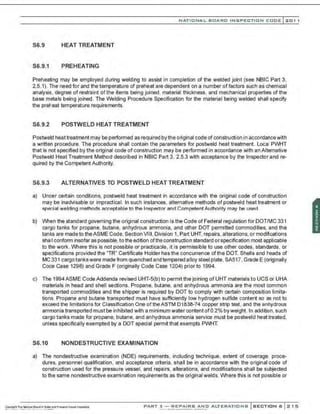 NATIO N AL BOARD INSPECTION CODE l201 1
S6.9 HEAT TREATMENT
S6.9.1 PREHEATING
Preheating may be employed during welding to assist in completion of the welded joint (see NBIC Part 3,
2.5.1). The need for and the temperature of preheat are dependent on a number offactors such as chemical
analysis, degree of restraint of the items being joined, material thickness, and mechanical properties of the
base metals being joined. The Welding Procedure Specification for the material being welded shall specify
the preheat temperature requirements.
S6.9.2 POSTWELD HEAT TREATMENT
Postweld heat treatment may be performed as required bythe original code of construction in accordancewith
a written procedure. The procedure shall contain the parameters for postweld heat treatment. Local PWHT
that is not specified by the original code of construction may be performed in accordance with an Alternative
Postweld Heat Treatment Method described in NBIC Part 3, 2.5.3 with acceptance by the Inspector and re-
quired by the Competent Authority.
S6.9.3 ALTERNATIVES TO POSTWELD HEAT TREATMENT
a) Under certain conditions, postweld heat treatment in accordance with the original code of construction
may be inadvisable or impractical. In such instances. alternative methods of postweld heat treatment or
spe~ial welding methods ac-.ceptahleto the Inspector and Competent Authority may bP. U
J;ed
b) When the standard governing the original construction is the Code of Federal regulation for DOT/MC 331
cargo tanks for propane, butane, anhydrous ammonia, and other DOT permitted commodities, and the
tanks are madeto theASME Code, Section VIII. Division 1, Part UHT, repairs, alterations, or modifications
shall conform insofar as possible, to the edition ofthe construction standard orspecification most applicable
to the work. Where this is not possible or practicable, it is permissible to use other codes, standards, or
specifications provided the "TR" Certificate Holder has the concurrence of the DOT. Shells and heads of
MC 331 cargo tankswere made from quenched and tempered alloy steel plate. SA517,Grade E (originally
Code Case 1298) and Grade F (originally Code Case 1204) prior to 1994.
c) The 1994ASME Code Addenda revised UHT-5(b) to permit the joining of UHT materials to UCS or UHA
materials in head and shell sections. Propane, butane, and anhydrous ammonia are the most common
transported commodities and the shipper is required by DOT to comply with certain composition limita-
tions. Propane and butane transported must have sufficiently low hydrogen sulfide content so as not to
exceed the limitations for Classification One of theASTM 01838-74 copper strip test, and the anhydrous
ammonia transported must be inhibited with a minimum water content of0.2% byweight. In addition, such
cargo tanks made for propane, butane, and anhydrous ammonia service must be postweld heat treated,
unless specifically exempted by a DOT special permit that exempts PWHT.
S6.10 NONDESTRUCTIVE EXAMINATION
a) The nondestructive examination (NDE) requirements, including technique, extent of coverage, proce-
dures, personnel qualification, and acceptance cr~eria , shall be in accordance with the original code of
construction used for the pressure vessel. and repairs, alterations, and modifications shall be subjected
to the same nondestructive examination requirements as the original welds. Where this is not possible or
PART 3- REPAIRS AND ALTERATIONS SECTION 6 215
 