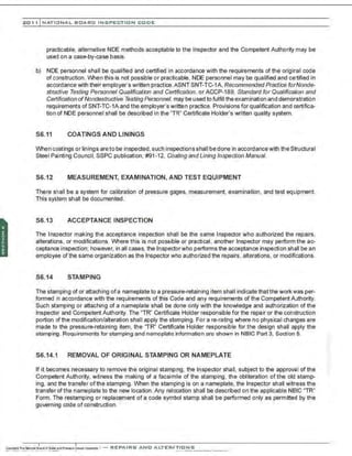 201 1 INATIONAL. BCARC I NSPECTION CODE
practicable. alternative NDE methods acceptable to the Inspector and the Competent Authority may be
used on a case-by-case basis.
b) NDE personnel shall be qualified and certified in accordance with the requirements of the original code
of construction. When this is not possible or practicable, NDE personnel may be qualified and certified in
accordance with their employer's written practice.ASNT SNT-TC-1A, Recommended Practice forNonde-
stnJctive Testing Personnel Qualification and Certification, or ACCP-189, Standard for Qualification and
Certification ofNondestructive Testing Personnel, may be used to fulfill the examination and demonstration
requirements of SNT-TC-1Aand the employer's written practice. Provisions for qualification and certifica-
tion of NDE personnel shall be described in the "TR" Certificate Holder's written quality system.
S6.11 COATINGS AND LININGS
When coatings or linings are to be inspected, such inspections shall bedone in accordancewith the Structural
Steel Painting Council, SSPC publication. #91-12. Coating and Lining Inspection Manual.
S6.12 MEASUREMENT, EXAMINATION, AND TEST EQUIPMENT
There shall be a system for calibration of pressure gages, measurement, examination, and test equipment
This system shall be documented.
S6.13 ACCEPTANCE INSPECTION
The Inspector making the acceptance inspection shall be the same Inspector who authorized the repairs.
alterations. or modifications. Where this is not possible or practical, another Inspector may perform the ac-
ceptance inspection: however. in all cases, the Inspectorwho performs the acceptance inspection shall be an
employee of the same organization as the Inspector who authorized the repairs, alterations, or modifications.
S6.14 STAMPING
The stamping of or attaching ofa nameplate to a pressure-retaining item shall indicate thatthe work was per-
formed in accordance with the requirements of this Code and any requirements of the Competent Authority.
Such st3mping or attaching of a nameplate shall be done only with the knowledge and authorization of the
Inspector and Competent Authority. The "TR" Certificate Holder responsible for the repair or the construction
portion of the modification/alteration shall apply the stamping. For are-rating where no physical changes are
made to the pressure-retaining item, the 'TR" Certificate Holder responsible for the design shall apply the
stamping. Requirements for stamping and nameplate information are shown in NBIC Part 3, Section 5.
S6.14.1 REMOVAL OF ORIGINAL STAMPING OR NAMEPLATE
If it becomes necessary to remove the original stamping, the Inspector shall, subject to the approval of the
Competent Authority, witness the making of a facsimrle of the stamping , the obliteration of the old stamp-
ing, and the transfer ofthe stamping. When the stamping is on a nameplate, the Inspector shall witness the
transfer of the nameplate to the new location. Any relocation shall be described on the applicable NBIC "TR"
Form. The restamping or replacement of a code symbol stamp shall be performed only as permitted by the
governing code of construction.
 