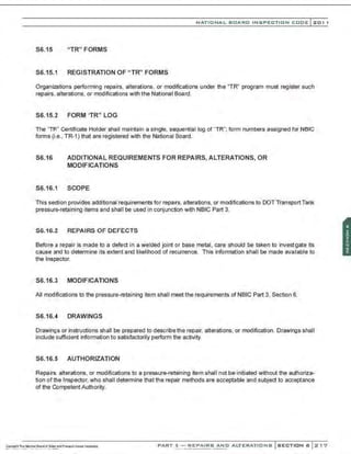 NATIONAL BOARD INSPECTION CODE l201 1
S6.15 "TR" FORMS
S6.15.1 REGISTRATION OF "TR" FORMS
Organizations performing repairs, alterations, or modifications under the "TR" program must register such
repairs, alterations, or modifications with the National Board.
S6.15.2 FORM 'TR" LOG
The 'TR" Certificate Holder shall maintain a single, sequential log of "TR"; form numbers assigned for NBIC
forms (i.e., TR-1) that are registered with the National Board.
S6.16 ADDITIONAL REQUIREMENTS FOR REPAIRS, ALTERATIONS, OR
MODIF!CATIONS
S6.16.1 SCOPE
This section provides additional requirements for repairs, alterations, or modifications to DOT Transport Tank
pressure-retaining items and shall be used in conjunction with NBIC Part 3.
S6.16.2 REPAIRS OF DEFECTS
Before a repair is made to a defect in a welded joint or base metal, care should be taken to investgate its
cause and to determine its extent and likelihood of recurrence. This information shall be made ava.lable to
the Inspector.
S6.16.3 MODIFICATIONS
All modifications to the pressure-retaining item shall meet the requirements of NBIC Part 3, Section 6.
S6.16.4 DRAWINGS
Drawings or instructions shall be prepared to describethe repair. alterations. or modification. Drawings shall
include sufficient information to satisfactorily perform the activity.
S6.16.5 AUTHORIZATION
Repairs. alterations, or modifications to a pressure-retaining item shall not be initiated without the authoriza-
tion ofthe Inspector, who shall determine that the repair methods are acceptable and subject to acceptance
of the Competent Authority.
PART 3- REPAIRS AND ALTERATIONS SECTION 6 217
 