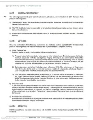 201 1 INATIONAL. BCARC I NSPECTION CODE
S6.17 EXAMINATION AND TEST
A11 The following requirements shall apply to all repairs, alterations, or modifications to DOT Transport Tank
pressure-retaining items:
a) The integrity of repairs and replacement parts used in repairs, alterations, or modifications shall beverified
by examination and test;
b) The "TR" Certificate Holder is responsible for all activities relating to examination and test of repair, altera-
tions, or modifications;
c) Examination and tests to be used shall be subject to acceptance of the Inspector and the Competent
Authority.
S6.17.1 METHODS
One, or a combination of the following examination and methods. shall be applied to DOT Transport Tank
pressure retaining itmes with the concurrence of the Inspector and the Competent Authority.
a) Liquid Pressure Test
Pressure testing of repairs shall meet the following requirements:
1) Pressure tests shall be conducted using water or other suitable liquid . The test pressure shall be the
minimum required to verify the leak tightness integrity of the repair, but not more than 150% of the
maximum allowable working pressure (MAWP) stamped on the pressure-retaining item, as adjusted
for temperature. When original test pressure included consideration of corrosion allowance, the test
pressure may be further adjusted based on the remaining corrosion allowance;
2) During a pressure test where the test pressure will exceed 90% of the set pressure ofthe pressure
relief device, the device shall be removed whenever possible. If not possible, a test gag should be
used using the valve manufacturer's instructions and recommendations;
3) Hold time for the pressure test shall be a minimum of 10 minutes prior to examination by the Inspec-
tor. Where the test pressure exceeds the MAWP ofthe item. the test pressure shall be reduced to the
MAWP for close examination by the Inspector.Hold time for close examination shall be as necessary
for the Inspector to conduct the examination;
b) Pneumatic Test
A pneumatic test may be conducted. Concurrence of the owner shall be obtained in addition to that of the
Inspector and the CompetentAuthority where required. The test pressure shaII be the minimum required
to verify leak tightness integrity of the repair, but shall not exceed the maximum pneumatic test pressure
ofthe original code of construction. Precautionary requirements ofthe original code of construction shall
be followed;
c) Nondestructive Examination
Nondestructive examination (NDE) may be conducted. NDE methods shall be suitable for providing mean-
ingful results to verify the integrity ofthe repair.
S6.17.2 STAMPING
DOT Transport Tanks repaired in accordance with the NBIC shall be stamped as required by NBIC Part 3,
Section 5.
 
