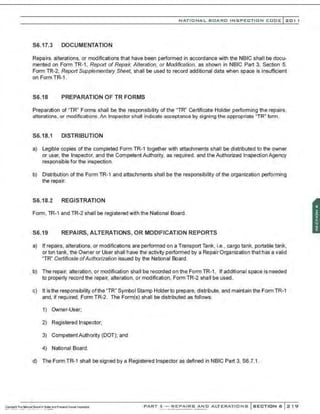 NATIONAL BOARD INSPECTION CODE l201 1
S6.17.3 DOCUMENTATION
Repairs, alterations, or modifications that have been performed in accordance with the NBIC shall be docu-
mented on Form TR-1, Report of Repair, Alteration, or Modification, as shown in NBIC Part 3, Section 5.
Form TR-2, Report Supplementary Sheet, shall be used to record additional data when space is insufficient
on Form TR-1.
S6.18 PREPARATION OF TR FORMS
Preparation of "TR" Forms shall be the responsibility of the "TR" Certificate Holder performing the repairs,
alterations, or modifications. An Inspector shall indicate acceptance by signing the appropriate ' TR" form.
S6.18.1 DISTRIBUTION
a) Legible copies of the completed Form TR-1 together with attachments shall be distributed to the owner
or user, the Inspector, and the Competent Authority, as required, and the Authorized Inspection Agency
responsible for the inspection.
b) Distribution of the Form TR-1 and attachments shall be the responsibility of the organization performing
the repair.
S6.18.2 REGISTRATION
Form, TR-1 and TR-2 shall be registered with the National Board.
S6.19 REPAIRS, ALTERATIONS, OR MODIFICATION REPORTS
a) If repairs, alterations, or modifications are performed on a Transport Tank, i.e., cargo tank, portable tank,
or ton tank, the Owner or User shall have the activity performed by a Repair Organization that has a valid
"TR" Certificate ofAuthorization issued by the National Board.
b) The repair, alteration. or modification shall be recorded on the Form TR-1. If additional space is needed
to properly record the repair, alteration, or modification, Form TR-2 shall be used .
c) It is the responsibility ofthe "TR" Symbol Stamp Holder to prepare, distribute, and maintain the Form TR-1
and, if required, Form TR-2. The Form(s) shall be distributed as follows:
1) Owner-User;
2) Registered Inspector;
3) CompetentAuthority (DOT); and
4) National Board.
d) The Form TR-1 shall be signed by a Registered Inspector as defined in NBIC Part 3, S6.7.1.
PART 3- REPAIRS AND ALTERATIONS SECTION 6 219
 