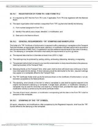 201 1 INATIONAL. BCARC I NSPECTION CODE
S6.19.1 REGISTRATION OF FORM TR-1 AND FORM TR-2
a) It is required by DOT that the Form TR-1 and, if applicable, Form TR-2 be registered with the National
Board.
b) The repair organization shall maintain a sequential Form "TR" Log that shall identify the following:
1) Form number assigned for Form TR-1;
2) Identify if the activity was a repair, alteration, or modification; and
3) Date sent to the National Board.
S6.19.2 GENERAL REQUIREMENTS "TR" STAMPING AND NAMEPLATES
The holder of a "TR" Certificate of Authorization is required to affix a stamping or nameplate on the Transport
Tank that indicates, as appropriate, thatthe repair, alteration, or modification has been performed in accordance
with the requirements of NBIC Part 3, Supplement 6 and the additional requirements of the code of construc-
tion. The stamping or nameplate information shall satisfy the requirements of (a) thru (g) below:
a) The required data shall be in characters at least 4 mm (5/32 in.) high;
b) The markings may be produoed by casting, etching . embossing, debossing, stamping, or engraving;
c) The selected method shall not result in any harmful contamination or sharp discontinuities to the pressure-
retaining boundary of the Transport Tank;
d) Stamping directly on the Transport Tank, when used, shall be done with blunt-nose continuous or blunt-
nose interrupted dot die stamps. If direct stamping would be detrimental to the item, required markings
may appear on a nameplate affixed to the Transport Tank;
e) The "TR" Certificate Holder shall use its full name as shown on the Certificate ofAuthorization or an ab-
breviation acceptable to the National Board;
f) The stamping, when directly on the item or when a nameplate is used shall be applied adjacent to the
original manufacturer's stamping or nameplate. A single repair, alteration, or modification stamping or
nameplate may be used for more than one repair to a Transport Tank, provided the repair, alteration, or
modification activity is carried out by the same certificate holder;
g) The date of each repair. alteration . or modification corresponding with the date on the Form TR-1 shall be
stamped on the nameplate.
S6.19.3 STAMPING OF THE "TR" SYMBOL
All repa·rs, alterations, and modifications, after acceptance by the Registered Inspector, shall have the "TR"
Symbol affixed to the stamping or the nameplate.
 