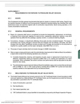 NATIONAL BOARD INSPECTION CODE l201 1
SUPPLEMENT 7
REQUIREMENTS FOR REPAIRS TO PRESSURE RELIEF DEVICES
S7.1 SCOPE
This Supplement provides general requirements that apply to repairs to pressure relief valves. Repairs may
be required because of defects found during periodic inspections because testing has identified that valve
perform3nce does not meet the original code of construction requirements, failure during operation, or for
routine preventative maintenance.
S7.2 GENERAL REQUIREMENTS
a) Repair of a pressure relief valve is considered to include the disassembly, replacement, ne-machining,
or deaning of any critical part, lapping of a seat and disc, reassembly, adjustment, testing, or any other
operation that may affect the flow passage, capac~y, function , or pressure-retaining integrity.
b) Conversions, changes, or adjustments affecting critical parts are also considered repairs. The scope of
conversions may include changes in service fluid and changes such as bellows, soft seats, and other
changes that may affect Type/Model number provided such changes are recorded on the document as ·
required for a quality system and the repair nameplate. (See NBIC Part 3, 5.12.1). A~1
c) The scope of repair activities shall not include changes in ASME Code status.
d) When a repair is being performed under the administrative requirements for National Board Accreditation.
a repair shall consist of the following operations as a minimum:
1) Complete disassembly, cleaning, and inspection of parts, repair or replacement of parts found to be
defective, reassembly, testing as required by NBIC Part 3, 4.5, sealing and application of a repair
nameplate. When completed, the valve's condition and performance shall be equivalent to the stan-
dards for new valves.
2) The administrative requirementsfor National BoardAccreditation apply only to valves that are stamped
with an ASME "V," "W ," or "NV' Code symbol or marked with an ASME "HV' symbol and have been
capacity certified on the applicable fluid by the National Board.
S7.3 WELD REPAIRS TO PRESSURE RELIEF VALVE PARTS
a) The Quality System Manual may include controls forthe "VR" Certificate Holder to havethe pressure relief
val>e part repaired by a National Board "R" Certificate Holder, perthis Supplement provided the following
documentation is provided to the "R" Certificate Holder:
1) Code of Construction, year built:
2) Part identification;
3) Part material specified; and
4) "VR" Certificate Holder's unique identifierfortraceability as required bythe Repair Inspection Program.
PART 3- REPAIRS AND ALTERATIONS SECTION 6 ::<:21
'•
 