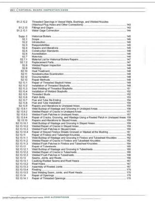 201 1 INATIONAL. BOARD INSPECTION CODE
81 .2.12.2
81.2.13
81.2.13.1
Supp. 2
S2.1
S2.2
S2.3
S2.4
S2.5
S2.6
S2.7
S2.7.1
82.7.2
S2.8
S2.9
S2.10
82.11
S2.12
S2.13
82.13.1
82.13.2
S2.13.3
S2.13.4
82.13.5
S2.13.6
S2.13.7
S2.13.8
82.13.9
S2.13.9.1
S2.13.9.2
82.13.9.3
82.13.9.4
82 .13.10
S2.13.10.1
82.13.10.2
S2.13.10.3
S2.13.10.4
82.13.11
S2.13.11.1
S2.13.11 .2
S2.13.11.3
~2 . 1::11 2
S2.13.12.1
S2.13.12.2
82.13.12.3
S2.13.13
S2.13.13.1
S2.13.13.2
82.13.13.3
S2.13.13.4
S2.13.13.5
82.13.14
S2.13.14.1
Threaded Openings in Vessel walls, Bushings, and Welded Nozzles
(Washout Plug Holes and Other Connections) ............................................................ 143
Fittings and Gages ...................................................................................................... 143
Water Gage Connection .............................................................................................. 144
Historical Boilers .......................................................................................................... 145
Scope ........................................................................................................................... 145
Introduction .................................................................................................................. 145
Responsibilities ............................................................................................................ 145
Repairs and Alterations ................................................................................................ 145
Construction Standards................................................................................................ 146
Acereditation ................................................................................................................. 146
Materials....................................................................................................................... 146
Material List for Historical Boilers Repairs.................................................................... 147
Replacement Parts....................................................................................................... 147
Welded Repair Inspection ........................................................................................... 148
Welding ........................................................................................................................ 148
Heat Treatment............................................................................................................. 148
Nondestructive Examination......................................................................................... 148
Documentation ............................................................................................................. 148
Repair Methods ...... ...................................................................................................... 148
Repair of Threaded Staybolt Holes .............................................................................. 149
Installation of Threaded Staybolts ................................................................................ 149
Seal Welding ofThreaded Staybolts............................................................................ 151
lnstallation ofWelded Staybolts ................................................................................... 152
Threaded Studs............................................................................................................ 152
Patch Bolts ................................................................................................................... 153
Flue and Tube Re-Ending ............................................................................................ 154
Flue and Tube Installation ............................................................................................ 155
Repairs and Alterations to Unstayed Areas.................................................................. 155
Weld Buildup of Wastage and Grooving in UnstayedAreas ........................................ 156
Welded Repair of Cracks in Unstayed Areas ............................................................... 157
Welded Flush Patches in Unstayed Areas ................................................................... 157
Repair of Cracks, Grooving, and Wastage Using a Riveted Patch in Unstayed Areas 158
Repairs and Alterations to StayedAreas...................................................................... 159
Weld Buildup ofWastage and Grooving in Stayed Areas .... ........................................ 159
Welded Repair of Cracks in Stayed Areas ................................................................... 159
Welded Flush Patches in Stayed Areas ....................................................................... 160
Repair of Stayed Firebox Sheets Grooved or Wasted at the Mudring ......................... 161
Repair of Firebox and Tubesheet Knuckles ................................................................. 162
Weld Buildup ofWastage and Grooving in Firebox and Tubesheet Knuckles ............ 162
Welded Repair of Cracks in Firebox and Tubesheet Knuckles .................................... 162
Welded Flush Patches in Firebox and Tubesheet Knuckles ................ ........................ 164
Repair of TubP.sheP.t~ . . . .. . . . . .. .. 165
Weld Buildup ofWastage and Grooving in Tubesheets ............................................... 165
Welded Repair of Cracks in Tubesheets ...................................................................... 165
Welded Flush Patches in Tubesheets .......................................................................... 166
Seams, Joints, and Rivets............................................................................................ 166
Caulking Riveted Seams and Rivet Heads .................................................................. 167
Rivet Holes ................................................................................................................... 167
Assembly of Riveted Joints .......................................................................................... 167
Riveting ........................................................................................................................ 170
Seal Welding Seam, Joints, and Rivet Heads.............................................................. 170
Repair of Openings ...................................................................................................... 170
Repair ofThreaded Openings ...................................................................................... 170
 