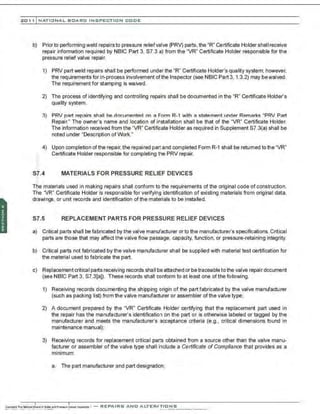 201 1 INATIONAL. BCARC I NSPECTION CODE
b) Prior to performing weld repairsto pressure relief valve (PRV) parts, the "R" Certificate Holder shall receive
repair information required by NBIC Part 3, S7.3 a) from the "VR" Certificate Holder responsible for the
pressure relief valve repair.
1) PRV part weld repairs shall be performed under the "R" Certificate Holder's quality system; however.
the requirements for in-process involvement ofthe Inspector (see NBIC Part 3, 1.3.2) may bewaived.
The requirement for stamping is waived.
2) The process of identifying and controlling repairs shall be documented in the "R" Certificate Holder's
quality system.
3) PRV part repairs shall be documented on a Form R-1 with a statement under Remarks "PRV Part
Repair." The owner's name and location of installation shall be that of the "VR" Certificate Holder.
The information received from the 'VR" Certificate Holder as required in Supplement S7.3(a) shall be
noted under 'Description of Work."
4) Upon completion of the repair, the repaired part and completed Form R-1 shall be retumed tothe 'VR"
Certificate Holder responsible for completing the PRV repair.
S7.4 MATERIALS FOR PRESSURE RELIEF DEVICES
·.
T~e materials used in making repairs shall conform to the requirements ofthe original code of construction.
Ttie 'VR" Certificate Holder is responsible for verifying identification of existing materials from original data,
drawings, or unit records and identification ofthe materials to be installed.
S7.5 REPLACEMENT PARTS FOR PRESSURE RELIEF DEVICES
a) Critical parts shall be fabricated by the valve manufacturer orto the manufacturer's specifications. Critical
parts are those that may affect the valve flow passage, capacity, function, or pressure-retaining integrity.
b) Critical parts not fabricated by the valve manufacturer shall be supplied with material test certification for
the materia1used to fabricate the part.
c) Replacement criticaIparts receiving records shaII be attached or betraceableto the valve repair document
(see NBIC Part 3. S7.3[a]). These records shall conform to at least one of the following.
1) Receiving records documenting the shipping origin of the part fabricated by the valve manufacturer
(such as packing list) from the valve manufacturer or assembler ofthe valve type;
2) A document prepared by the 'VR" Certificate Holder certifying that the replacement part used in
the repair has the manufacturer's identification on the part or is otherwise labeled or tagged by the
manufacturer and meets the manufacturer's acceptance criteria (e.g., critical dimensions found in
maintenance manual);
3) Receiving records for replacement critical parts obtained from a source other than the valve manu-
facturer or assembler of the valve type shall include a Certificate of Compliance that provides as a
minimum:
a. The part manufacturer and part designation;
 