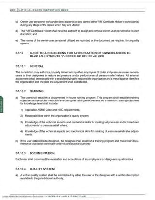 201 1 INATIONAL. BCARC I NSPECTION CODE
c) Owner-user personnel work underdirect supervision and control ofthe "VR" Certificate Holder's technician(s)
during any stage of the repair when they are utilized;
d) The "VR" Certificate Holder shall have the authority to assign and remove owner-user personnel at its own
discretion; and
e) The names ofthe owner-user personnel utilized are recorded on the document, as required, for a quality
system.
S7.10 GUIDE TO JURISDICTIONS FOR AUTHORIZATION OF OWNERS-USERS TO
MAKE ADJUSTMENTS TO PRESSURE RELIEF VALVES
S7.10.1 GENERAL
The Jurisdiction may authorize properly trained and qualified employees of boiler and pressure vessel owners-
users or their designees to restore set pressure and/or performance of pressure relief valves. All external
adjustments shall be resealed with a seal identifying the responsible organization and a metal tag that identifies
the organization and the date the adjustment shall be installed.
S7.10.2 TRAINING
a) The user shall establish a documented in-house training program. This program shall establish training
objectives and provide a method ofevaluating the training effectiveness.As a minimum.training objectives
for knowledge level shall include:
1) Applicable ASME Code and NBIC requirements;
2) Responsibilities within the organization's quality system;
3) Knowledge of the technical aspects and mechanical skills for making set pressure and/or blowdown
adjustments to pressure relief valves;
4) Knowledge of the technical aspects and mechanical skills for marking of pressure relief valve adjust-
ments.
b) If the user established a designee, the designee shall establish a training program and make their docu-
mentation available to the user and the jurisdictional authority.
S7.10.3 DOCUMENTATION
Each user shall document the evaluation and acceptance of an employee's or designee's qualifications.
S7.10.4 QUALITY SYSTEM
a) A written quality system shall be established by either the user or the designee with a written description
available to the jurisdictional authority.
 