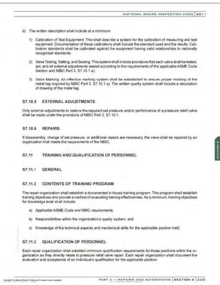 NATIONAL BOARD INSPECTION CODE l201 1
b) The written description shall include at a minimum
1) Calibration of Test Equipment: This shall describe a system for the calibration of measuring and test
equipment. Documentation of these calibrations shall include the standard used and the resu~s. Cali-
bration standards shall be calibrated against lhe equipment having valid relationships to nationally
recognized standards.
2) Valve Testing, Setting, and Sealing:This system shall include provisionsthat each valve shall be tested,
set, and all external adjustments sealed according to the requirements ofthe applicableASME Code
Section and NBIC Part 3, S7.10.1 a).
3) Valve Marking: An effective marking system shall be established to ensure proper marking of the
metal tag required by NBIC Part 3, S7.10.1 a). The written quality system shall include a description
of drawing of the metal tag.
S7.10.5 EXTERNAL ADJUSTMENTS
Only external adjustments to restore the required set pressure and/or performance of a pressure reliaf valve
shall be made under the provisions of NBIC Part 3. S7.10.1.
S7.10.6 REPAIRS
If disassembly, change of set pressure, or additional repairs are necessary, the valve shall be repaired by an
organization that meets the requirements of the NBIC.
S7.11 TRAINING AND QUALIFICATION OF PERSONNEL
S7.11.1 GENERAL
S7.11.2 CONTENTS OF TRAINING PROGRAM
The repair organization shall establish a documented in-house training program. This program shall establish
training objectives and provide a method ofevaluating training effectiveness.As a minimum,training objectives
for knovAedge level shall include:
a) Applicable ASME Code and NBIC requirements;
b) Responsibilities within the organization's quality system: and
c) Knowledge of the technical aspects and mechanical skills for the applicable position held.
S7.11.3 QUALIFICATION OF PERSONNEL
Each repair organization shall establish minimum qualfication requirements for those positions within the or-
ganizati-on as they directly relate to pressure relief valve repair. Each repair organization shall document the
evaluation and acceptance of an individual's qualification for the applicable position.
PART 3- REPAIRS AND ALTERATIONS SECTION 6 ::<:::<:5
 