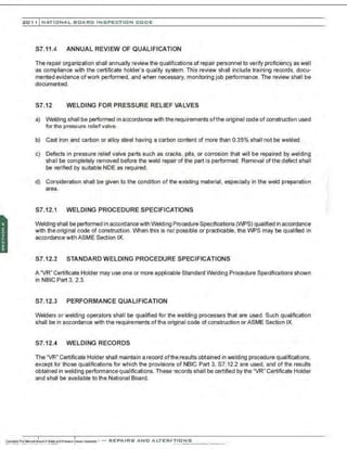 201 1 INATIONAL. BCARC I NSPECTION CODE
S7.11.4 ANNUAL REVIEW OF QUALIFICATION
The repair organization shall annually review the qualifications of repair personnel to verify proficiency as well
as compliance with the certificate holder's quality system. This review shall include training records, docu-
mented evidence ofwork performed, and when necessary, monitoring job performance. The review shall be
documented.
S7.12 WELDING FOR PRESSURE RELIEF VALVES
a) Welding shall be performed in accordance with the requirements ofthe original code of construction used
for the pressure reliefvalve.
b) Cast iron and carbon or alloy steel having a carbon content of more than 0.35% shall not be welded.
c) Defects in pressure relief valve parts such as cracks, pits, or corrosion that will be repaired by welding
sha I be completely removed before the weld repair of the part is performed. Removal of the defect shall
be verified by suitable NDE as required.
d) Consideration shall be given to the condition of the existing material. especially in the weld preparation
area.
S7.12.1 WELDING PROCEDURE SPECIFICATIONS
Welding shall be performed in accordancewith Welding Procedure Specifications (WPS) qualified in accordance
with the original code of construction. When this is not possible or practicable, the WPS may be qualified in
accordance with ASME Section IX.
S7.12.2 STANDARD WELDING PROCEDURE SPECIFICATIONS
A "VR" Certificate Holder may use one or more applicable Standard Welding Procedure Specifications shown
in NBIC Part 3, 2.3.
57.12.3 PERFORMANCE QUALIFICATION
Welders or welding operators shall be qualified for the welding processes that are used. Such qualification
shall be in accordance with the requirements of the original code of construction or ASME Section IX.
57.12.4 WELDING RECORDS
The "VR" Certificate Holder shall maintain a record ofthe results obtained in welding procedure qualifications,
except for those qualifications for which the provisions of NBIC Part 3, S7.12.2 are used, and of the results
obtained in welding performance qualifications. These records shall be certified by the "VR" Certificate Holder
and shall be available to the National Board.
 