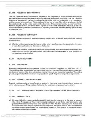 NATIONAL BOARD INSPECTION CODE l201 1
S7.12.5 WELDERS' IDENTIFICATION
The "VR" Certificate Holder shall establish a system for the assignment of a unique identification mark to
each welder/welding operator qualified in accordance with the requirements of the NBIC. The 'VR" Certificate
Holder shall also establish a written procedure whereby welded joints can be identified as to the welder or
welding operator who made them. This procedure shall use one or more of the following methods and shall
be described in the quality control system written description. The welder's or welding operator's identifica-
tion mark may be stamped (low stress stamp) adjacent to welded joints made by the individual. or the "VR"
Certificate Holder may keep a documented record ofwelded joints and the welders or welding operators used
in making the joints.
S7.12.6 WELDERS' CONTINUITY
The performance qualification of a welder or welding operator shall be affected when one of the following
conditions occur;
a) When the welder orwelding operator has notwelded using a specific process during a period ofsixmonths
or more, their qualifications for that process shall expire.
b) When there is specific reason to question their ability to make welds that meet the specification, the
qualification that supports the welding that is being performed shall be revoked. All other qualifications
not questioned remain in effect.
S7.13 HEAT TREATMENT
S7.13.1 PREHEATING
Preheating may be employed during welding to assist in completion ofthe welded joint (NBIC Part 3, 2.5.1).
The need for and the temperature of preheat are dependent on a number of factors, such as chemical analy-
sis, degree of restraint of the items being joined, material thickness, and mechanical properties. The welding
procedure specification for the material being welded shall specify the preheat temperature requirements.
S7.13.2 POSTWELD HEAT TREATMENT
Postweld heat treatment shall be performed as required by the original code of construction in accordance
with a written procedure. The procedure shall contain the parameters for postweld heat treatment.
S7.14 RECOMMENDED PROCEDURES FOR REPAIRING PRESSURE RELIEF VALVES
$7.14.1 INTRODUCTION
a) It is essential that the repair organization establish basic. specific procedures for the repair of pressure
relief valves. The purpose of these recommended procedures is to provide the repair organization with
guidelines for this important aspect of valve repair. It is realized that there are many types ofvalves and
conditions under which they are repaired and, for this reason, the specific items in these recommended
procedures may not apply, or they may be inadequate for each ofthose types or to the detailed repairs
that may be required for each valve.
PART 3- REPAIRS AND ALTERATIONS SECTION 6 ::<:27
 