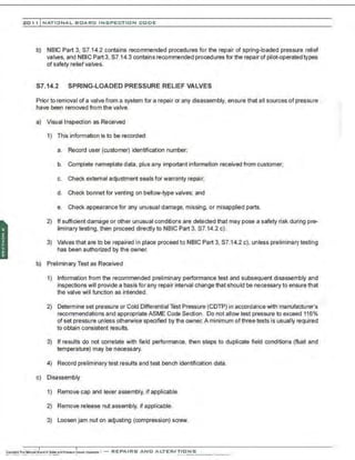201 1 INATIONAL. BCARC I NSPECTION CODE
b) NBIC Part 3, $7.14.2 contains recommended procedures for the repair of spring-loaded pressure relief
val~~es, and NBIC Part 3, $7.14.3 contains recommended procedures for the repair of pilot-operated types
of safety relief valves.
S7.14.2 SPRING-LOADED PRESSURE RELIEF VALVES
Prior to removal of a valve from a system for a repair or any disassembly, ensure that all sources of pressure
have been removed from the valve.
a) Visual Inspection as Received
1) This information is to be recorded:
a. Record user (customer) identification number;
b. Complete nameplate data. plus any important information received from customer;
c. Check external adjustment seals for warranty repair;
d. Check bonnet for venting on bellow-type valves; and
e. Check appearance for any unusual damage, missing, or misapplied parts.
2) If sufficient damage or other unusual conditions are detected that may pose a safety risk during pre-
liminary testing, then proceed directly to NBIC Part 3, S7.14.2 c).
3) Valves that are to be repaired in place proceed to NBIC Part 3. $7.14.2 c), unless preliminary testing
has been authorized by the owner.
b) Preliminary Test as Received
1) Information from the recommended preliminary performance test and subsequent disassembly and
inspections will provide a basis for any repair interval change that should be necessary to ensure that
the valve will function as intended.
2) Determine set pressure or Cold Differential Test Pressure (CDTP) in accordance with manufacturer's
recommendations and appropriate ASME Code Section. Do not allow test pressure to exceed 116%
of set pressure unless otherwise specified by the owner. A minimum of three tests is usually required
to obtain consistent results.
3) If results do not correlate with field performance, then steps to duplicate field conditions (fluid and
temperature) may be necessary.
4) Record preliminary test results and test bench identification data.
c) Disassembly
1) Remove cap and lever assembly, if applicable.
2) Remove release nut assembly, if applicable.
3) Loosen jam nut on adjusting (compression) screw.
 