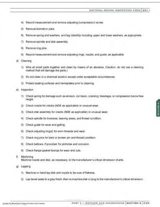NATIONAL BOARD INSPECTION CODE l201 1
4) Record measurement and remove adjusting (compression) screw.
5) Remove bonnet or yoke.
6) Remove spring and washers, and tag (identify) including upper and lower washers, as appropriate.
7) Remove spindle and disk assembly.
8) Remove ring pins.
9) Record measurement and remove adjusting rings, nozzle. and guide, as applicable.
d) Cleaning
1) Wire all small parts together and clean by means of an abrasive. (Caution: do not use a cleaning
method that will damage the parts.)
2) Do not clean in a chemical solution except under acceptable circumstances.
3) Protect seating surfaces and nameplates prior to cleaning .
e) Inspection
1) Check spring for damage such as erosion. corrosion. cracking, breakage, or compression be!ow free
height.
2) Check nozzle for cracks (NDE as applicable) or unusual wear.
3) Check disk assembly for cracks (NDE as applicable) or unusual wear.
4) Check spindle for trueness. bearing areas, and thread condition.
5) Check guide for wear and galling.
6) Check adjusting ring(s) for worn threads and wear.
7) Check ring pins for bent or broken pin and thread condition.
8) Check bellows, if provided, for pinholes and corrosion.
9) Check flange gasket facings for wear and cuts.
f) Machining
Machine nozzle and disk, as necessary, to the manufacturer's critical dimension charts.
g) Lapping
1) Machine or hand lap disk and nozzle to be sure of flatness.
2) Lap bevel seats to a grey finish; then re-machine disk or plug to the manufacturer's critical dimension.
·,·..·..·.·....·..... ·..·..,·,;
PART 3- REPAIRS AND ALTERATIONS SECTION 6 ::<:::<:9
 
