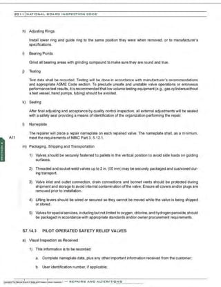 201 1 INATIONAL. BCARC I NSPECTION CODE
h) Adjusting Rings
Install lower ring and guide ring to the same position they were when removed, or to manufacturer's
spe=ifications.
i) Bearing Points
Grind all bearing areas with grinding compound to make sure they are round and true.
j) Testing
Test data shall be recorded. Testing will be done in accordance w~h manufacturer's recommendations
and appropriate ASME Code section. To preclude unsafe and unstable valve operations or erroneous
performance test resuIts, it is recommended that Iow volumetesting equipment (e.g., gas cylinderswithout
a test vessel, hand pumps, tubing) should be avoided.
k) Sealing
After final adjusting and acceptance by quality control inspection, all external adjustments will be sealed
with a safety seal providing a means of identification of the organization performing the repair.
I) Nameplate
The repairer will place a repair nameplate on each repaired valve. The nameplate shall, as a m1
nimum,
A11 meet the requirements of NBIC Part 3, 5.12.1.
m) Packaging, Shipping and Transportation
1) Valves should be securely fastened to pallets in the vertical position to avoid side loads on guiding
surfaces.
2) Threaded and socket-weld valves up to 2 in. (50 mm) may be securely packaged and cushioned dur-
ing transport.
3) Valve inlet and outlet connection , drain connections and bonnet vents should be protected during
shipment and storage to avoid internal contanination of the valve. Ensure all covers and/or plugs are
removed prior to installation.
4) Lifting levers should be wired or secured so they cannot be moved while the valve is being shipped
or stored.
5) Valvesfor special services, including but not linited to oxygen, chlorine, and hydrogen peroxide. should
be packaged in accordance with appropriate standards and/or owner procurement requirements.
S7.14.3 PILOT OPERATED SAFETY RELIEF VALVES
a) Visual Inspection as Received
1) This information is to be recorded:
a. Complete nameplate data, plus any other important information received from the customer;
b. User identification number, if applicable;
 