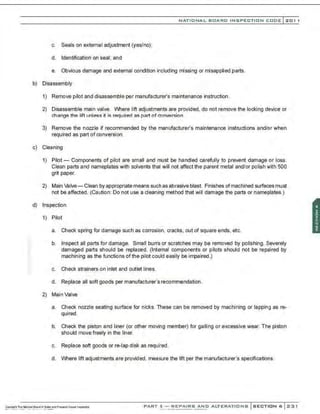 NATIONAL BOARD INSPECTION CODE l 201 1
c. Seals on external adjustment (yes/no);
d. Identification on seal; and
e. Obvious damage and external condition including missing or misapplied parts.
b) Disassembly
1) Remove pilot and disassemble per manufacturer's maintenance instruction.
2) Disassemble main valve. Where lift adjustments are provided, do not rernove the locking device or
change the lift unless it is required as part of conversion.
3) Remove the nozzle if recommended by the manufacturer's maintenance instructions and/or when
required as part of conversion.
c) Cleaning
1) Pilot- Components of pilot are small and must be handled carefully to prevent damage or loss.
Clean parts and nameplates with solvents that will not affect the parent metal and/or polish with 500
grit paper.
2) Main valve- Clean by appropriate means such as abrasive blast. Finishes ofmachined surfaces must
not be affected. (Caution: Do not use a cleaning method that will damage the parts or nameplates.)
d) Inspection
1) Pilot
a. Check spring for damage such as corrosion, cracks, out of square ends, etc.
b. Inspect all parts for damage. Small burrs or scratches may be removed by polishing. Severely
damaged parts should be replaced. (Internal components or pilots should not be repaired by
machining as the functions ofthe pilot could easily be impaired.)
c. Check strainers on inlet and outlet lines.
d. Replace all soft goods per manufacturer's recommendation .
2) Main Valve
a. Check nozzle seating surface for nicks. These can be removed by machining or lapping as re-
quired.
b. Check the piston and liner (or other moving member) for galling or excessive wear. The piston
should move freely in the liner.
c. Replace soft goods or re-lap disk as required.
d. Where lift adjustments are provided. measure the lift per the manufacturer's specifications.
PART 3- REPAIRS AND ALTERATIONS SECTION 6 2::31
 