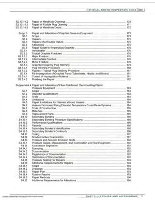 S2.13.14.2
S2.13.14.3
S2.13.14.3
Supp 3
S3.1
S3.2
S3.3
S3.4
S3.5
S3.5.1
S3.5.2
S3.5.2.1
S3.5.2.2
S3.5.2.3
S3.5.3
S3 .5.3.1
S3.5.3.2
S3.5.4
S3.5.'-.1
S3.5.'-.2
NATIO N AL BOARD INSPECTION CODE l 2 0 1 1
Repair of Handhole Openings ...................................................................................... 170
Repair of Fusible Plug Opening ................................................................................... 171
Repair of Handhole Doors............................................................................................ 172
Repair and Alteration of Graphite Pressure Equipment .............................................. 173
Scope .......................................................................................................................... 173
Repairs .............................................................. .......................................................... 173
Repairs of a Routine Nature ........................................................................................ 175
Alterations ................................................................................................................... 175
Repair Guide for Impervious Graph~e ......................................................................... 176
lntroduction .................................................................................................................. 176
Typical Graphite Fractures .......................................................................................... 176
Major Fracture ............................................................................................................. 176
Intermediate Fracture .................................................................................................. 176
Minor Fracture ............................................................................................................. 179
Graphite Repair by Plug Stitching ............................................................................... 179
Plug Stitching Procedure ............................................................................................. 180
Figures - Typical Plug Stitching Procedure ................................................................. 181
Re-lmpregnation of Graphite Parts (Tubesheets, Heads, and Blocks) ....................... 181
Control of Impregnation Material ................................................................................. 181
Finishing the Repair .................................................................................................... 182
Supplement 4 Repair and Alteration of Fiber-Reinforced Thermosetting Plastic
S4.1
S4.2
S4.3
St:.4
S4.5
S.0.6
S-'.7
S.:0.8
S'-.9
S4.10
S4.10.1
S4.10.2
S4.10.3
S4.10.4
S4.10.5
S4.11
S4.12
S4.13
S4.13.1
S4.14
S4.14.1
S4.14.2
S4.1'-.3
S4.14.4
S4.15
S4.16
S4.16.1
S4.16.2
S4.16.3
S4.16.4
S4.16.5
S4.17
Pressure Equipment .................................................................................................... 183
Scope .......................................................................................................................... 183
Inspector Qualifications ............................................................................................... 183
Tools ............................................................................................................................ 184
Limitations ................................................................................................................... 184
Repair Limitations for Filament Wound Vessels .......................................................... 184
Vessels Fabricated Using Elevated Temperature Cured Resin Systems .................... 184
Code of Construction.................................................................................................... 185
Materials....................................................................................................................... 185
Replacement Parts....................................................................................................... 185
Secondary Bonding ..................................................................................................... 186
Secondary Bonding Procedure Specifications ............................................................ 186
Performance Qualifications ......................................................................................... 186
Records ....................................................................................................................... 186
Secondary Bonder's Identification ............................................................................... 186
Secondary Bonder's Continuity ................................................................................... 186
Curing........................................................................................................................... 187
Nondestructive Examination......................................................................................... 187
Pressure and Acoustic Emission Tests......................................................................... 192
Pressure Gages, Measurement. and Examination and Test Equipment...................... 192
Ac:ceptance ln~pection . .. .. . .. .. . .. .. 192
Stamping ...................................................................................................................... 192
Documentation ............................................................................................................ 192
Registration of Documentation .................................................................................... 192
Distribution of Oocumentation ...................................................................................... 192
Pressure Testing For Repairs ...................................................................................... 193
Additional Requirements for Repairs ........................................................................... 193
Scope .......................................................................................................................... 193
Drawings ..................................................................................................................... 193
Repair Plan .................................................................................................................. 193
Routine Repairs ........................................................................................................... 193
Repair Methods ........................................................................................................... 194
Additional Requirements forAlterations ...................................................................... 194
PART 3 - REPAIRS AND ALTERATIONS 7
 