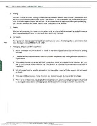 201 1 INATIONAL. BCARC I NSPECTION CODE
e) Testing
Test data shall be recorded. Testing will be done in accordance with the manufacturer's recommendation
and in accordance with the applicable ASME Code section. To preclude unsafe and unstable valve opera-
tions or erroneous performance test results, it is recommended that low volume testing equipment (e.g.,
gas cylinders without a test vessel, hand pumps, tubing) should be avoided.
f) Sealing
After final adjustment and acceptance by quality control, all external adjustments will be sealed by means
assuring positive identification of the organization performing the repair.
g) Nameplate
The repairer will place a repair nameplate on each repaired valve. The nameplate, as a minimum, shall
A11 meet the requirements of NBJC Part 3, 5.12.1.
h) Packaging, Shipping and Transportation
1) Valves should be securely fastened to pallets in the vertical position to avoid side loads on guiding
surfaces.
2) Threaded and socket-weld valves up to 2 in. (50 mm) may be securely packaged and cushioned dur-
ing transport.
3) Valve inlet and outlet connection and drain connections should be protected during shipment and stor-
age to avoid Internal contamination of the valve. Ensure all covers and/or plugs are removed prior to
installation.
4) Lifting levers should be wired or secured so they cannot be moved while the valve is being shipped
or stored.
5) Tubing should be protected during shipment and storage to avoid damage and/or breakage.
6) Valves for special services,including but not lirrited to oxygen, chlorine, and hydrogen peroxide, should
be packaged in accordance with appropriate standards and/or owner procurement requirements.
 