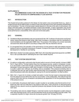 NATIONAL BOARD INSPECTION CODE l 2 0 1 1
SUPPLEMENT 8
RECOMMENDED GUIDE FOR THE DESIGN OF A TEST SYSTEM FOR PRESSURE
RELIEF DEVICES IN COMPRESSIBLE FLUID SERVICE
S8.1 INTRODUCTION
This Supplement provides guidance for the design of a test system using compressible fluids (e.g., steam or
air/gas) and permits the determination of pressure relief valve set pressure and valve operating characteristics
such as blowdown. The size ofthe test vessel needed depends on the size of the valve, its set pressure. the
design of the test system, and whether blowdown must be demonstrated. A repair organization may use the
information provided in this Supplement to determine the minimum size test vessel needed so that the mea-
sured performance is characteristic of the valve and not the test system.
S8.2 GENERAL
:-
::
a) TheNational Board administrative rules and procedures forthe 'VR" Certificate ofAuthorization and Symbol
Stamp require that pressure relief valves, after repair, be tested in accordance with the manufacturer's
recommendations and the applicable ASME Code. The purpose of this testing is to provide reasonable
assurance that valves will perform according to design when they are returned to service.
.•
·.
b) It is recognized that a full evaluation of the performance of some pressure relief valve designs requires
testing at maximum allowable overpressure. However. it is beyond the scope ofthis Supplement to define
test equipment or facilities for such testing.
c) NBIC Part 3, Section 9 provides a glossary, NBIC Part 3, S8.3describes typical test equipment, and NBIC
Part 3, S8.4 provides data for estimating the size oftest vessels required.
S8.3 TEST SYSTEM DESCRIPTION
a) An optimum configuration,particularly when the test medium source is of small capacity, is shown in NBIC
Part 3, Figure S8.3-a. The test medium flows from the pressure source. usually a compressor or boiler,
to an accumulator. It then flows through a pressure-controlling valve into the test vessel, from which it is
discharged, through the pressure reliefvalve mounted on the test vessel. The pressure-controlling valve
is usually a globe valve, although any throttling valve is acceptable. If the pressure-controlling valve is
of adequate size and can open quickly, large transient flows can be generated, increasing the pressure
above the pressure relief valve set pressure, causing it to lift, and be sustained in its lifted condition.
b) NBIC Part 3. Figure S8.3-b shows a simpler test system in Which the test vessel is pressurized directly
from the pressure source without the use of an accumulator. In this configuration, flow-rates through the
pressure relief valve and any consequent over-pressure are dependent on the flow generating capacity
of the pressure source.
c) In a test facility, the pressure relief valve is usually mounted on an isolating valve that should be of suf-
ficient size that it will not choke flow to the pressure relief valve. There should be no intervening piping
between the two valves to avoid any significant pressure drop between the test vessel and the pressure
relief valve.
d) The isolating valve and any adapter flanges or valve test nozzles must be designed to sustain pressure
relief valve discharge forces, and so secured that these forces are not transmitted to the test vessel. This
is especially important for larger valves set at pressures greater than 100 psig (700 kPa).
PART 3- REPAIRS AND ALTERATIONS SECTION 6 233
 