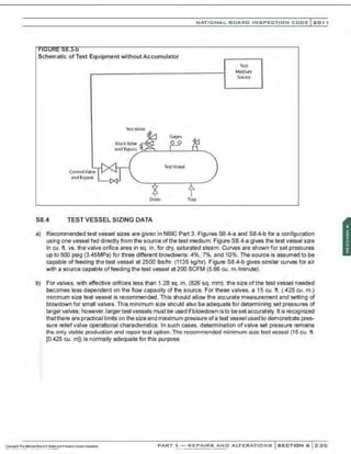 Schematic of Test Equipment without Accumulator
Control Valve
and Bypass
~stvalve
Test Vessel
NATIONAL BOARD INSPECTION CODE l201 1
Test
Medium
Source
Drain Trap
S8.4 TEST VESSEL SIZING DATA
a) Recommended test vessel sizes are given in NBIC Part 3, Figures 58.4-a and 58.4-b for a configuration
using one vessel fed directly from the source of the test medium. Figure 58.4-a gives the test vessel size
in cu . ft. vs. the valve orifice area in sq. in. for dry, saturated steam. Curves are shown for set pressures
up to 500 psig (3.45MPa) for three different blowdowns: 4%, 7%, and 10%. The source is assumed to be
capable of feeding the test vessel at 2500 lbs/hr. (1135 kg/hr). Figure 58.4-b gives similar curves for air
with a source capable of feeding the test vessel at 200 SCFM (5.66 cu. m./minute).
b) For valves, with effective orifices less than 1.28 sq . in. (826 sq. mm), the size ofthe test vessel needed
becomes less dependent on the flow capacity of the source. For these valves, a 15 cu. ft. (.425 cu. m.)
minimum size test vessel is recommended. This should allow the accurate measurement and setting of
blowdown for small valves. This minimum size should also be adequate for determining set pressures of
larger valves; however,Iarger test vessels must be used ifblowdown isto be set accurately. It is recognized
thatthere are practical limits on the size and maximum pressure ofa test vessel used to demonstrate pres-
sure reliefvalve operational characteristics. In such cases, determination of valve set pressure remains
the only vioble production ond repoir test option. The recommended minimum size test vessel (15 cu. ft.
: (0.425 cu. m]) is normally adequate for this purpose.
PART 3- REPAIRS AND ALTERATIONS SECTION 6 2::;15
 