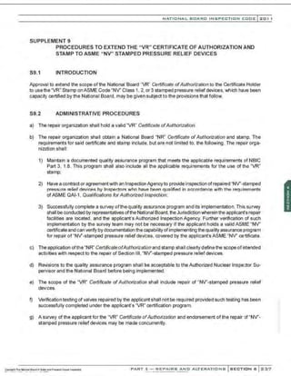NATIO N AL BOARD INSPECTION CODE l201 1
SUPPLEMENT 9
PROCEDURES TO EXTEND THE "VR" CERTIFICATE OF AUTHORIZATION AND
STAMP TO ASME "NV" STAMPED PRESSURE RELIEF DEVICES
S9.1 INTRODUCTION
Approval to extend the scope of the National Board "VR" Certificate ofAuthorization to the Certificate Holder
to use the "VR" Stamp on ASME Code "NV' Class 1, 2, or 3 stamped pressure relief devices, which have been
capacity certified by the National Board, may be given subject to the provisions that follow.
S9.2 ADMINISTRATIVE PROCEDURES
a) The repair organization shall hold a valid "VR" Certificate ofAuthorization.
b) The repair organization shall obtain a National Board "NR" Certificate ofAuthorization and stamp. The
requirements for said certificate and stamp include, but are not limited to, the following. The repair orga-
nization shall:
1) Maintain a documented quality assurance program that meets the applicable requirements of NBIC
Part 3, 1.8. This program shall also include all the applicable requirements for the use of the "VR"
stamp;
2) Have a contract or agreementwith an Inspection Agencyto provide inspection ofrepaired "NV'-stamped
pressure relief devices by Insper.tors who have heen l'lUalified in accordl'lnce with the requirements
ofASME QAI-1, Qualifications for Authorized Inspection;
3) Successfully complete a survey ofthequality assurance program and its implementation.This survey
shall be conducted by representatives ofthe National Board, the Jurisdiction wherein the applicant's repair
facilities are located, and the applicant's Authorized Inspection Agency. Further verification of such
implementation by the survey team may not be necessary if the applicant holds a valid ASME "NV'
certificate and can verify by documentation the capability ofimplementing the quality assurance program
for repair of "NV'-stamped pressure relief devi.;es, covered by the applicant's ASME "NV' certificate.
c) The application of the "NR" Certificate ofAuthorization and stamp shall clearly define the scope of intended
activities with respect to the repair of Section Ill, "NV'-stamped pressure relief devices.
d) Revisions to the quality assurance program shall be acceptable to the Authorized Nuclear Inspector Su-
pervisor and the National Board before being implemented.
e) The scope of the "VR" Certificate ofAuthorization shall include repair of "NV'-stamped pressure relief
dev<
ces.
f) Verification testing of valves repaired by the applicant shall not be required provided such testing h3s been
successfully completed under the applicant's "VR." certification program.
g) A survey of the applicant for the "VR" Certificate ofAuthorization and endorsement of the repair of"NV'-
stamped pressure relief devices may be made concurrently.
PART 3- REPAIRS AND ALTERATIONS SECTION 6 237
 