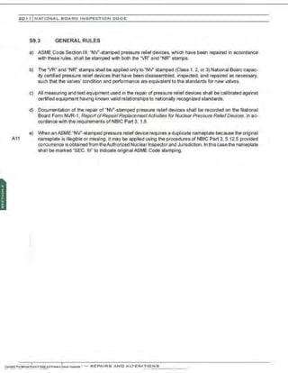 201 1 INATIONAL. BCARC I NSPECTION CODE
S9.3 GENERAL RULES
a) ASME Code Section Ill, "NV'-stamped pressure relief devices, which have been repaired in accordance
with these rules, shall be stamped with both the "VR" and "NR" stamps.
b) The "VR" and "NR"' stamps shall be applied onlyto "NV' stamped (Class 1. 2, or 3) National Board capac-
ity certified pressure relief devices that have been disassembled, inspected, and repaired as necessary,
such that the valves' condition and performance are equivalent to the standards for new valves.
c) All measuring and test equipment used in the repair of pressure relief devices shall be calibrated against
certified equipment having known valid relationships to nationally recognized standards.
d) Documentation of the repair of "NV'-stamped pressure relief devices shall be recorded on the National
Board Form NVR-1 , Report ofRepair/ ReplacementActivities for Nuclear Pressure ReliefDevices, in ac-
cordance with the requirements of NBIC Part 3, 1.8.
e) When an ASME "NV'-stamped pressure relief device requires a duplicate nameplate because the original
A11 nameplate is illegible or missing, it may be applied using the procedures of NBIC Part 3, 5.12.5 provided
con~u rrence is obtained from theAuthorized Nuclear Inspector and Jurisdiction. In this casethe nameplate
shall be marked "SEC. Ill" to indicate original ASME Code stamping.
 