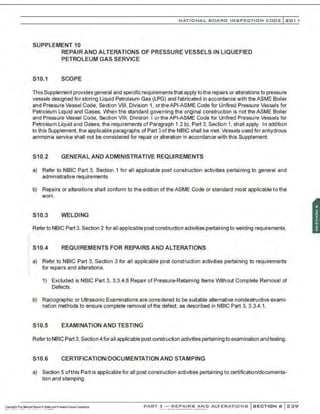 NATIONAL BOARD INSPECTION CODE l201 1
SUPPLEMENT 10
S10.1
REPAIR AND ALTERATIONS OF PRESSURE VESSELS IN LIQUEFIED
PETROLEUM GAS SERVICE
SCOPE
This Supplement provides general and specific requirements that apply tothe repairs or alterations to pressure
vessels designed for storing Liquid Petroleum Gas (LPG) and fabricated in accordance with the ASME Boiler
and Pressure Vessel Code, Section VIII, Division 1, ortheAPI-ASME Code for Unfired Pressure Vessels for
Petroleum Liquid and Gases. When the standard governing the original construction is not the ASME Boiler
and Pressure Vessel Code, Section VIII, Division 1 ortheAPI-ASME Code for Unfired Pressure Vessels for
Petroleum Liquid and Gases. the requirements of Paragraph 1.2 b), Part 3. Section 1, shall apply. In addition
to this Supplement, the applicable paragraphs of Part 3of the NBIC shall be met. Vessels used for anhydrous
ammonia service shall not be considered for repair or alteration in accordance with this Supplement
S10.2 GENERAL AND ADMINISTRATIVE REQUIREMENTS
a) Refer to NBIC Part 3, Section 1 for all applicable post construction activities pertaining to general and
administrative requirements.
b) Repairs or alterations shall conform to the edition of the ASME Code or standard most applicable to the
work.
S10.3 WELDING
Referto NBIC Part 3,Section 2 for all applicable post construction activities pertaining to welding requirements.
.. S10.4 REQUIREMENTS FOR REPAIRS AND ALTERATIONS
a) Refer to NBIC Part 3, Section 3 for all applicable post construction activities pertaining to requirements
for repairs and alterations.
1) Excluded is NBIC Part 3, 3.3.4.8 Repair of Pressure-Retaining Items Without Complete Removal of
Defects.
b) Radiographic or Ultrasonic Examinations are constdered to be suitable alternative nondestructive exami-
nation methods to ensure complete removal of the defect, as described in NBIC Part 3, 3.3.4. 1.
S10.5 EXAMINATION AND TESTING
RefertoNBIC Part 3, Section 4 foraII applicable post construction activities pertaining to examination and testing.
S10.6 CERTIFICATION/DOCUMENTATION AND STAMPING
a) Section 5 ofthis Part is applicable for all post construction activities pertaining to certification/documenta-
tion and stamping.
PART 3- REPAIRS AND ALTERATIONS SECTION 6 239
 