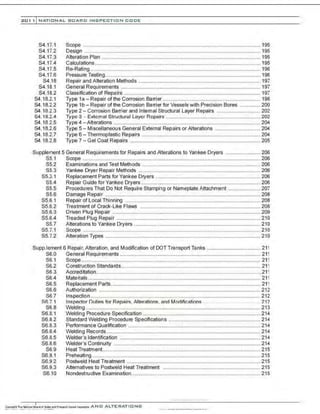 201 1 INATIONAL. BOARD INSPECTION CODE
S4.17.1
S4.17.2
S4.17.3
S4.17.4
S4.17.5
S4.17.6
S4.18
S4.18.1
S4.18.2
84.18.2.1
84.18.2.2
84.18.2.3
84. 18.2.4
84.18.2.5
84.18.2.6
84.18.2.7
84.18.2.8
Scope .......................................................................................................................... 195
Design ......................................................................................................................... 195
Alteration Plan ............................................................................................................. 195
Calculations .................................................................................................................. 195
Re-Rating ..................................................................................................................... 196
Pressure Testing........................................................................................................... 196
Repair and Alteration Methods ............................ .............................. .......................... 197
General Requirements ................................................................................................ 197
Classification of Repairs .............................................................................................. 197
Type 1a - Repair ofthe Corrosion Barrier ................................................................... 198
Type 1b- Repair of the Corrosion Barrier for Vessels with Precision Bores .............. 200
Type 2 - Corrosion Barrier and Internal Structural Layer Repairs .............................. 202
Type 3 - External Structural Layer Repair3 ................................................................. 202
Type 4-Alterations ..................................................................................................... 204
Type 5 - Miscellaneous General External Repairs or Alterations ............................... 204
Type 6 - Thermoplastic Repairs .................................................................................. 204
Type 7- Gel Coat Repairs .......................................................................................... 205
Supplement 5 General Requirements for Repairs and Alterations to Yankee Dryers ........................ 206
S5.1 Scope ..........................................................................................................................206
S5.2 Examinations and Test Methods .................................................................................. 206
S5.3 Yankee Dryer Repair Methods .................................................................................... 206
S5.3.1 Replacement Parts for Yankee Dryers ........................................................................ 206
S5.4 Repair Guide for Yankee Dryers .................................................................................. 206
S5.5 Procedures That Do Not Require Stamping or Nameplate Attachment ...................... 207
S5.6 Damage Repair ........................................................................................................... 208
S5.6.1 Repair of Local Thinning ............................................................................................. 208
S5.6.2 Treatment of Crack-Like Flaws ................................................................................... 208
85.6.3 Driven Plug Repair ......................................................................................................209
S5.6.4 Treaded Plug Repair ...................................................................................................210
S5.7 Alterations to Yankee Dryers ....................................................................................... 210
S5.7.1 Scope .......................................................................................................................... 210
S5.7.2 Alteration Types ...........................................................................................................210
Supp.lement 6 Repair, Alteration, and Modification of DOT Transport Tanks ..................................... 211
S6.0
S6.1
S6.2
S6.3
S6.4
S6.5
S6.6
S6.7
S6 7.1
S6.8
S6.8.1
S6.8.2
S6.8.3
S6.8.4
S6.8.5
S6.8.6
S6.9
S6.9.1
S6.9.2
S6.9.3
S6.10
General Requirements ................................................................................................. 211
Scope ........................................................................................................................... 211
Construction Standards................................................................................................ 211
Accreditation................................................................................................................. 211
Materials....................................................................................................................... 211
Replacement Parts....................................................................................................... 211
Authorization ............................................................................................................... 212
Inspection ..................................................................................................................... 212
Inspector Dutia,:; for Rar airs. Alteration,:;. and Modifications .. .. . . .. 212
Welding ........................................................................................................................213
Welding Procedure Specification ................................................................................. 214
Standard Welding Procedure Specifications ............................................................... 214
Performance Qualification ........................................................................................... 214
Welding Records.......................................................................................................... 214
Welder's Identification ................................................................................................. 214
Welder's Continuity .....................................................................................................214
Heat Treatment.............................................................................................................215
Preheating .................................................................................................................... 215
Postweld Heat Treatment ............................................................................................ 215
Alternatives to Postweld Heat Treatment ................................................................... 215
Nondestructive Examination......................................................................................... 215
.-..- ..-.-....-..... ·-.........
 