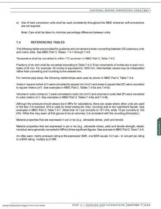 NATIONAL BOARO INSPECTION COOE l201 1
e) Use of hard conversion units shall be used consistently throughout the NBIC wherever soft conversions
are not required.
Note: Care shall be taken to minimize percentage difference between units.
7.4 REFERENCING TABLES
The fellowing tables are provided for guidance and conveniencewhen converting between US customary units
and metric units. See NBIC Part 3, Tables 7.4-1 through 7.4-8.
Temperature shall be converted to within 1•c as shown in NBIC Part 3, Table 7.4-2.
Fractions of an inch shall be converted according to Table 7.4-3. Even increments of inches are in even mul-
tiples of 25 mm. For example, 40 inches is equivalent to 1000 mm. Intermediate values may be interpolated
rather than converting and rounding to the nearest mm.
For nominal pipe sizes. the following relationships were used as shown in NBIC Part 3. Table 7.4-4.
Areas in square inches (in2) were converted to square mm (mm') and areas in square feet (ft') were converted
to square meters (m'). See examples in NBIC Part 3, Tables 7.4-5a and 7.4-5b.
Volumes in cubic inches (in' ) were converted to cubic mm (mm') and volumes in cubic feet (ft") were converted
to cubic meters (m3) . See examples in NBIC Part 3, Tables 7.4-6a and 7.4-6b.
;Although the pressure should always be in MPa for calculations, there are cases where other units are used
:in tne text. For example, kPa is used for small pressures. Also, rounding was to two significant figures. See
·examples in NBIC Part 3, Table 7.4-7. (Note that 14.7 psi converts to 101 kPa. while 15 psi converts to 100
:kPa. While this may seem at first glance to be an anomaly. it is consistent with the rounding philosophy.)
·:
··Material properties that are expressed in psi or ksi (e.g., allowable stress, yield and tensile
Material properties that are expressed in psi or ksi (e.g., allowable stress, yield and tensile strength, elastic
modulus) were generally converted to MPato three significant figures. See example in NBIC Part 3, Table 7.4-8.
An often seen, metric pressure rating is the expression BAR, one BAR equals 14.5 psi- to convert psi rating
to a BAR rating, multiply by 0.069.
PART 3- REPAIRS AND ALTERATIONS SECTION 7 24:3
 