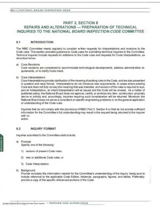 201 1 INATIONAL. BCARC I NSPECTION CODE
PART 3, SECTION 8
REPAIRS AND ALTERATIONS - PREPARATION OF TECHNICAL
INQUIRIES TO THE NATIONAL BOARD INSPECTION CODE COMMITTEE
8.1 INTRODUCTION
The NBIC Committee meets regularly to consider written requests for interpretations and revisions to the
Code rules. This section provides guidance to Code users for submitting technical inquiries to the Committee.
Technical inquires include requests for additions to the Code rules and requests for Code Interpretations, as
described below.
a) Coc'e Revisions
Code revisions are considered to accommodate technological developments, address administrative re-
quirements. or to clarify Code intent.
b) Coc'e Interpretations
Code Interpretations provide clarification ofthe meaning ofexisting rules in the Code, and are also presented
in question and reply format. Interpretations do not introduce new requirements. In cases where existing
Code text does not fully convey the meaning that was intended, and revision ofthe rules is required to sup-
port an Interpretation, an intent Interpretation will be issued and the Code will be revised. As a matter of
published policy, the National Board does not approve, certify, or endorse any item, construction.propriety
device or activity and, accordingly, inquiries requiring such consideration will be returned. Moreover, the
National Board does not act as a consultant on specific engineering problems or on the general application
or understanding of the Code rules.
Inquiries that do not comply with the provisions ofNBIC Part 3, Section 8 or that do not provide sufficient
information for the Committee's full understanding may result in the request being returned to the inquirer
with no
action.
8.2 INQUIRY FORMAT
Inquiries submitted to the Committee shall include:
a) Purpose
Specify one of the following:
1) revision of present Code rules;
2) new or additional Code rules; or
3) Code Interpretation.
b) Background
Provide concisely the information needed for the Committee's understanding of the inquiry, being sure to
include reference to the applicable Code Edition ,Addenda, paragraphs, figures, and tables. Preferably,
provide a copy of the specific referenced portions of the Code.
 
