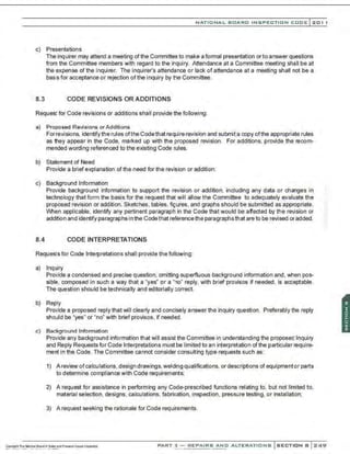 NATIO N AL BOARD INSPECTION CODE l201 1
c) Presentations
The inquirer may attend a meeting of the Committee to make a formal presentation or to answer questions
from the Committee members with regard to the inquiry. Attendance at a Committee meeting shall be at
the expense of the inquirer. The inquirer's attendance or lack of attendance at a meeting shall not be a
basis for acceptance or rejection of the inquiry by the Committee.
8.3 CODE REVISIONS OR ADDITIONS
Request for Code revisions or additions shall provide the following:
a) Proposed Revisions orAdditions
Forrevisions, identifythe rules ofthe Codethat require revision and submit a copy ofthe appropriate rules
as they appear in the Code, marked up with the proposed revision. For additions, provide the recom-
mended wording referenced to the existing Code rules.
b) Statement of Need
Provide a brief explanation ofthe need for the revision or addition.
c) Background Information
Provide background information to support the revision or addition, including any data or changes in
technology that form the basis for the request that will allow the Committee to adequately evaluate the
proposed revision or addition. Sketches, tables, figures, and graphs should be submitted as appropriate.
When applicable, identify any pertinent paragraph in the Code that would be affected by the revision or
addition and identify paragraphs in the Codethat reference the paragraphsthat are to be revised or added.
8.4 CODE INTERPRETATIONS
Requests for Code Interpretations shall provide the following:
a) Inquiry
Provide a condensed and precise question, omitting superfluous background information and, when pos-
sible, composed in such a way that a "yes" or a "no" reply, with brief provisos if needed, is acceptable.
The question should be technically and editorially correct.
b) Reply
Provide a proposed reply that will clearly and concisely answer the inquiry question. Preferably the reply
should be "yes" or "no" with brief provisos, if needed.
c) Background Information
Provide any background information that will assist the Committee in understanding the proposed Inquiry
and Reply Requests for Code Interpretations must be limited to an interpretation ofthe particular require-
ment in the Code. The Committee cannot consider consulting type requests such as:
1) A review ofcalculations, design drawings, welding qualifications, or descriptions of equipmentor parts
to determine compliance with Code requirements;
2) A request for assistance in performing any Code-prescribed functions relating to, but not limited to,
material selection, designs, calculations, fabrication, inspection . pressure testing, or installation;
3) A request seeking the rationale for Code requirements.
PART 3- REPAIRS AND ALTERATIONS SECTION B 249
 