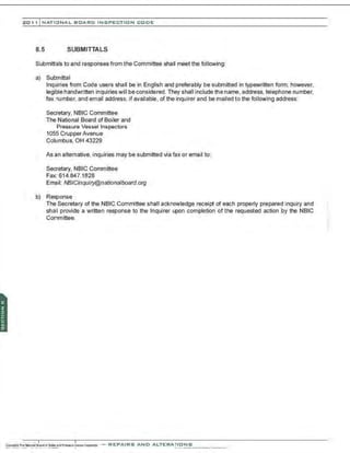201 1 INATIONAL. BCARC I NSPECTION CODE
8.5 SUBMITTALS
Submittals to and responses from the Committee shall meet the following:
a) SubmittaI
Inquiries from Code users shall be in English and preferably be submitted in typewritten form: however,
legible handwritten inquiries will be considered. They shall include the name, address, telephone number,
fax number, and email address, if available, of the inquirer and be mailed to the following address:
Secretary, NBIC Committee
The National Board of Boiler and
Pressure Vessel Inspectors
1055 CrupperAvenue
Columbus, OH 43229
As an alternative. inquiries may be submitted via fax or email to:
Secretary, NBIC Committee
Fax: 614.847.1828
Email: NB/Cinquiry@nationalboard.org
b) Response
The Secretary of the NBIC Committee shall acknowledge receipt of each properly prepared inquiry and
shall provide a written response to the Inquirer upon completion of the requested action by the NBIC
Committee.
-REPAIRS AND A LTERA ri ONS
 