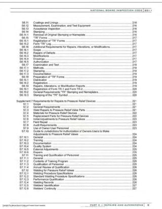 S6.11
S6.12
S6.13
S6.14
S6.14.1
S6.15
S6.15.1
S6.15.2
S6.16
S6.16.1
S6.16.2
S6.16.3
86.16.4
S6.16.5
S6.17
S6.17.1
S6.17.2
S6.1i.3
S6.18
S6.18.1
S6.18.2
S6.19
S6.19.1
S6.19.2
S6.19.3
NATIO N AL BOARD INSPECTION CODE l 201 1
Coatings and Linings.................................................................................................... 216
Measurement, Examination, and Test Equipment ....................................................... 216
Acceptance Inspection ................................................................................................. 216
Stamping ...................................................................................................................... 216
Removal of Original Stamping or Nameplate............................................................... 216
"TR" Forms ..................................................................................................................217
Registration of "TR" Forms ... ............................... .............................. .......................... 217
Form "TR" Log.............................................................................................................. 217
Additional Requirements for Repairs, Alterations. or Modifications.............................. 217
Scope ...........................................................................................................................217
Repairs of Defects........................................................................................................ 217
Modifications ................................................................................................................217
Drawings ......................................................................................................................217
Authorization ................................................................................................................ 217
Examination and Test ................................................................................................... 218
Methods........................................................................................................................218
Stamping ......................................................................................................................218
Documentation ............................................................................................................. 219
Preparation of ''TR'' Forms ........................................................................................... 219
Distribution .................................................................................................................219
Registration .................................................................................................................. 219
Repairs, Alterations, or Modification Reports ............................................................... 219
Registration of Form TR-1 and Form TR-2................................................................... 220
General Requirements "TR" Stamping and Nameplates.............................................. 220
Stamping of the 'TR" Symbol....................................................................................... 220
Supplement 7 Requirements for Repairs to Pressure Relief Devices ................................................ 221
S7.1
87.2
S7.3
S7.4
S7.5
S7.6
S7.7
S7.8
S7.9
S7.10
S7.10.1
S7.10.2
S7.10.3
S7.10.4
S7.10.5
87.106
S7.11
S7.11.1
S7.11.2
S7.11.3
S7.11.4
S7.12
S7.12.1
S7.12.2
S7.12.3
S7.12.4
S7.12.5
S7.12.6
Scope .......................................................................................................................... 221
General Requirements ................................................................................................ 221
Weld Repairs to Pressure Relief Valve Parts .............................................................. 221
Materials for Pressure Relief Devices ......................................................................... 222
Replacement Parts for Pressure Relief Devices ......................................................... 222
Initial Adjustments to Pressure Relief Valves .............................................................. 223
Field Repair .................................................................................................................223
Audit Requirements ..................................................................................................... 223
Use of Owner-User Personnel .................................................................................... 223
Guide to Jurisdictions forAuthorization of Owners-Users to Make
Adjustments to Pressure ReliefValves ....................................................................... 224
General ........................................................................................................................ 224
Training ........................................................................................................................ 224
Documentation ............................................................................................................224
Quality System ............................................................................................................ 224
External Adjustments ............ ....................................................................................... 225
Repairs . .... . . .. .. .. . .. . ?.2fi
Training and Qualification of Personnel ....................................................................... 225
General ........................................................................................................................ 225
Contents of Training Program ..................................................................................... 225
Qualification of Personnel ........................................................................................... 225
Annual Review of Qualification .................................................................................... 226
Welding for Pressure ReliefValves ............................................................................. 226
Welding Procedure Specifications ............................................................................... 226
Standard Welding Procedure Specifications ............................................................... 226
Performance Qualification ........................................................................................... 226
Welding Records ......................................................................................................... 226
Welders' Identification ................................................................................................. 227
Welders' Continuity ...................................................................................................... 227
PART 3 - REPAIRS AND ALTERATIONS Sl
 