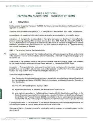 201 1 INATIONAL. BCARC I NSPECTION CODE
PART 3, SECTION 9
REPAIRS AND ALTERATIONS - GLOSSARY OF TERMS
9.1 DEFINITIONS
For the purpose of applying the rules of the NBIC, the following terms and definitions shall be used herein as
applicable to each Part:
Additional terms and definitions specific to DOT Transport Tanks are defined in NBIC Part 2, Supplement 6.
Accumulator- A vessel in which the test medium is stored or accumulated prior to its use for testing.
Alteration- A change in the item described on the original Manufacturer's Data Report which affects the
pressure containing capability of the pressure-retaining item. (See NBIC Part 3, 3.4.3, EXAMPLES OF AL-
TERATION) Nonphysical changes such as an increase in the maximum allowable working pressure (internal
or external), increase in design temperature, or a reduction in minimum temperature of a pressure-retaining
item shall be considered an alteration.
ANSI- The American National Standards Institute
A11 Appliance - A piece of equipment that includes all controls, safety devices, piping. frttings, and vessel{s)
w.
ithin a common frame or enclosure that is listed and labeled by a nationally recognized testing agency for
its intended use.
ASME Code- The American Society of Mechanical Engineers' Boiler and Pressure Vessel Code published
by that Society, including addenda and Code Cases, approved by the associated ASME Board.
Assembler- An organization who purchases or receives from a manufacturer the necessary component
parts ofvalves and assembles, adjusts, tests, seals, and ships safety or safety relief valves at a geographical
location, and using facilities other than those used by the manufacturer.
Authorized Inspection Agency-
New Construction:An Authorized Inspection Agency is one that is accredited by the National Board meet-
ing the qualification and duties of NB-360, Criteria for Acceptance ofAuthorized Inspection Agencies for
New Construction.
lnservice: An Authorized Inspection Jlency is either:
a) a jurisdictional authority as defined in the National Board Constitution; or
b) an entity that is accredited by the National Board meeting NB-369, Qualifications and Duties for Au-
thorized Inspection Agencies Performing Inservice Inspection Activities and Qualifications for Inspec-
tors of Boilers and Pressure Vessels; NB-371, Accreditation ofOwner-UserInspection Organizations
(OUIO) or NB-390, For FederalInspectionAgencies (FIAs) Performing Inservice InspectionActivities.
Capacity Certification - The verification by the National Board that a particular valve design or model has
successfully completed all capacity testing as required by the ASME Code.
Chimney or Stack -A device or means for providing the venting or escape of combustion gases from the
operating unit.
 