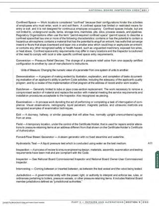 NATIO N AL BOARD INSPECTION CODE l201 1
Confined Space- Work locations considered "confined" because their conf19urations hinder the activities
of employees who must enter, work in and exit them. A confined space has limited or restricted means for
entry or exit, and it is not designed for continuous employee occupancy. Confined spaces include, but are
not limited to, underground vaults. tanks, storage bins, manholes. pits. silos, process vessels, and pipelines.
Regulaf.Jry Organizations often use the term "permit-required confined space" (permit space) to describe a
confined space that has one or more of the following characteristics: contains or has the potential to contain a
hazardous atmosphere; contains a material that has the potentialto engulf an entrant; has wallsthat converge
inward or floors that slope downward and taper into a smaller area which could trap or asphyxiate an entrant;
or contains any other recognized safety or health hazard, such as unguarded machinery, exposed live wires,
or heat stress. Confined space entry requirements may differ in many Iocationsand the Inspector is cautioned
of the need to comply with local or site- specific confined space entry requirements.
Conversion- Pressure Relief Devices: The change of a pressure relief valve from one capacity-"'
...ertified
configuration to another by use of manufacturer's instructions.
Units of Measure: Changing the numeric value ofa parameter from one system ctun~s to another.
Demonstration -A program of making evident by illustration, explanation, and completion oftasks do:ument-
ing evaluation of an applicant's ability to perform Code activities, including the adequacy ofthe applicant's quality
program, and by a review ofthe implementation of that program at the address of record and/or work location.
Dutchman- Generally limited to tube or pipe cross-section replacement. The work necessary to remove a
compromised section of material and replace the section with material meeting the service requirements and
installation procedures acceptable to the Inspector. Also recognized as piecing.
Examination - In process work denoting the act of performing or completing a task of interrogation of com-
pliance. Visual observations, radiography, liquid penetrant, magnetic particle, and ultrasonic methJds are
recognized examples of examination techniques.
Exit -A doorway, hallway, or similar passage that will allow free, normally upright unencumbered egress
from an area.
Field-Atemporary location, under the control of the Certificate Holder, that is used for repairs and/or altera-
tions to pressure-retaining items at an address differentfrom that shown on the Certificate Holder's Certificate
ofAuthorization.
Forced-Flow Steam Generator - A steam generator with no fixed steamline and waterline.
Hydrostatic Test - A liquid pressure test which is conducted using water as the test medium.
Inspection -Aprocess ofreview to ensure engineering design. materials. assembly. examination and testing
requirements have been met and are compliant with the Code.
Inspector- See National Board Commissioned Inspector and National Board Owner-User Commissioned
Inspector.
Intervening- Coming between or inserted between, as between the test vessel and the valve beingtested.
Jurisdiction - A governmental entity with the power, right, or authority to interpret and enforce law, rules, or
ordinances pertaining to boilers, pressure vessels, or other pressure-retaining items. It includes National Board
member jurisdictions defined as "jurisdictional authorities."
A11
PART 3 - REPAIRS AND ALTERATIONS SECTION 9 Z5:;1
 