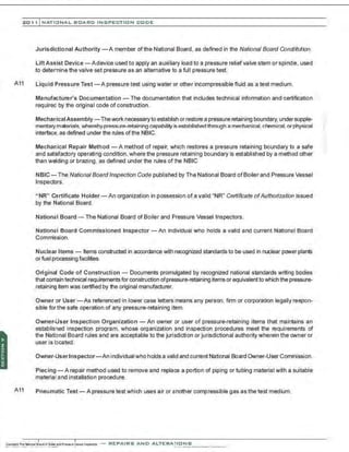 201 1 INATIONAL. BCARC I NSPECTION CODE
Jurisdictional Authority -A member of the National Board, as defined in the National Board Constitution.
Lift Assist Device - A device used to apply an auxiliary load to a pressure reliefvalve stem or spindle, used
to determine the valve set pressure as an alternative to a full pressure test.
A11 Liquid Pressure Test - A pressure test using water or other incompressible fluid as a test medium.
Manufacturer's Documentation- The documentation that includes technical information and certification
required by the original code of construction.
Mechanical Assembly-Thework necessaryto establish orrestore a pressure retaining boundary,under supple-
mentarymaterials, wherebypressure-retaining capability is established through a mechanical,chemical.orphysical
interface, as defined under the rules ofthe NBIC.
Mechanical Repair Method - A method of repair, which restores a pressure retaining boundary to a safe
and satisfactory operating condition ,where the pressure retaining boundary is established by a method other
than welding or brazing, as defined under the rules ofthe NBIC
NBIC-The National Board Inspection Code publishe:l by The National Board ofBoiler and Pressure Vessel
Inspectors.
" NR" Certificate Holder- An organization in possession of a valid "NR" Certificate ofAuthorization issued
by the National Board.
National Board- The National Board of Boiler and Pressure Vessel Inspectors.
National Board Commissioned Inspector - An Individual who holds a valid and current National Board
Commission.
Nuclear Items - Items constructed in accordance with recognized standards to be used in nuclear p0111er plants
or fuel processing facilities.
Original Code of Construction- Documents promulgated by recognized national standards writing bodies
that conlain technical requirements for construction ofpressure-retaining items or equivalent towhich the pressure-
retaining item was certified by tl'le original manufacturer.
Owner or User - As referenced in lower case letters means any person, firm or corporation legally respon-
sible for the safe operation of any pressure-retaining item.
Owner-User Inspection Organization- An owner or user of pressure-retaining items that maintains an
established inspection program. whose organization and inspection procedures meet the requirements of
the Natbnal Board rules and are acceptable to the jurisdiction or jurisdictional authority wherein the owner or
user is boated.
Owner-UserInspector-An individual who holds a valid and current National Board Owner-User Commission.
Piecing- A repair method used to remove and replace a portion of piping or tubing material with a suitable
material and installation procedure.
A11 Pneumatic Test - A pressure test which uses air or another compressible gas as the test medium.
-REPAIRS AND A LTERA ri ONS
 