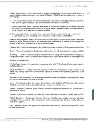NATIONAL BOARD INSPECTION CODE l201 1
Potable Water Heaters -A corrosion resistant appliance that includes the controls and safety devices to A11
supply potable hot water at pressure not exceeding 160 psig (1100 kPa) and temperature not in excess of
21 o·F (99·q .
1) Fired Storage Water Heater - A potable water heater in which water is heated by electricity, the combus-
tion of solid, liquid, or gaseous fuels and stores water within the same appliance.
2) Indirect Fired Water Heater - A potable water heater in which water is heated by an internal coil or heat
exchanger that receives its heatfrom an external source. Indirect fired water heaters providewater directly
to the system or store water within the same appliance.
3) Circulating Water Heater-A potable water heater which furnishes water directly to the system or to
a separate storage tank. Circulating water heaters may be either natural or forced flow.
Pressure-Retaining Items (PRI) - Any boiler, pressure vessel, piping, or material used for the containment
of pressure, either internal or external. The pressure may be obtained from an external source, or by the ap-
plication of heat from a direct source. or any combination thereof.
Pressure Test-Atestthat is conducted using a fluid (liquid or gas) contained inside a pressure-retaining item. A11
Repair-Thework necessary to restore pressure-retaining itemsto a safe and satisfactory operating condition.
Re-ending -A method used to join original code of construction piping or tubing with replacement piping or
tubing material forthe purpose of restoring a required dimension, configuration or pressure-retaining capacity.
Re-rating - See alteration.
" R" Certificate Holder - An organization in possess:on of a valid "R" Certificate ofAuthorization issued by
the Nati:>nal Board.
Safety Relief Valves -A safety relief valve is a pressure reliefvalve characterized by rapid opening or pop
action, or by opening in proportion to the increase in pressure over the opening pressure, depending on ap-
plication.
Settings- Those components and accessories required to provide support forthe component during opera-
tion and during any related maintenance activity.
Shop - A permanent location, the address that is shown on the Certificate ofAuthorization, from which a
Certificate Holder controls the repair and/or alteration of pressure-retaining items.
Testing Laboratory - National Board accepted laboratory that performs functional and capacity tests of
pressure relief devices.
Transient -An occurrence that is maintained only fora short interval as opposed to a steady state condition.
Velocity Distortion- The pressure decrease that occurs when fluid flows past the opening of a pressure
sensing line. This is a distortion of the pressure that would be measured under the same conditions for a non
or slowly moving fluid.
" VR" Certificate Holder - An organization in possession of a valid "VR" Certificate ofAuthorization issued
by the National Board.
PART 3 - REPAIRS AND ALTERATIONS SECTION 9 Z55
 