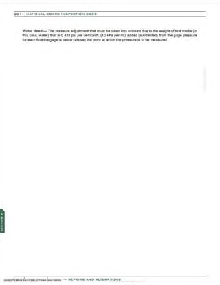 201 1 INATIONAL. BCARC I NSPECTION CODE
Water Head- The pressure adjustment that must betaken into account due to the weight oftest media (in
this case. water) that is 0.433 psi per vertical ft. (1 0 kPa perm.) added (subtracted) from the gage pressure
for each foot the gage is below (above) the point at which the pressure is to be measured.
-REPAIRS AND A LTERA ri ONS
 