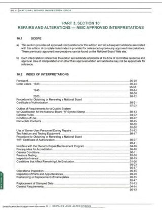 201 1 INATIONAL. BCARC I NSPECTION CODE
PART 3, SECTION 10
REPAIRS AND ALTERATIONS - NBIC APPROVED INTERPRETATIONS
10.1 SCOPE
a) This section provides all approved interpretations for this edition and all subsequent addenda associated
with this edition. A complete listed index is provided for reference to previously approved interpretations.
These previously approved interpretations can be found on the National Board Web site.
b) Each interpretation references the edition and addenda applicable at the time of committee response and
approvaL Use of interpretations for other than approved edition and addenda may not be appropriate for
reference.
10.2 INDEX OF INTERPRETATIONS
Foreword .......................................................................................................................................95-20
Code Cases 1923........................................................................................................................98-24
98-56
1945........................................................................................................................98-24
98-56
2203........................................................................................................................98-12
Procedure for Obtaining or Renewing a National Board
Certificate ofAuthorization.............................................................................................................98-21
07-02
Outline of Requirements for a Quality System
for Qualification for the National Board "R" Symbol Stamp ...........................................................98-13
General Rules................................................................................................................................04-02
Condition of Use ........................................................................................................ ....................98-02
Nameplate Contents......................................................................................................................98-25
98-26
95-26
Use of Owner-User Personnel During Repairs..............................................................................01-12
Test Medium and Testing Equipment.............................................................................................98-1 7
Procedure for Obtaining or Renewing a National Board
"NR" Certificate of Authorization....................................................................................................98-07
98-41
Interface with the Owner's Repair/Replacement Program ............................................................04-16
Prerequisites for Accreditation.......................................................................................................98-16
General Conditions........................................................................................................................98-1 1
Pressure Testing ......................................................... ........................... ........................................95-38
Inspection lnterval .........................................................................................................................98-19
. Conditions that Affect Remaining Life Evaluation..........................................................................01-26
98-03
95-57
Operational Inspection...................................................................................................................95-55
Inspection of Parts and Appurtenances.........................................................................................98-09
Restamping or Replacement of Nameplates.................................................................................98-35
95-47
Replacement of Stamped Data .....................................................................................................01-13
General Requirements ..................................................................................................................04-14
95-19
 
