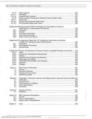 201 1 INATIONAL. BOARD INSPECTION CODE
S7.13
S7.13.1
S7.13.2
S7.14
S7.14.1
S7.14.2
S7.14.3
Heat Treatment ............................................................................................................227
Preheating ...................................................................................................................227
Postweld Heat Treatment ............................................................................................ 227
Recommended Procedures for Repairing Pressure Relief Valves .............................. 227
lntroduction ..................................................................................................................227
Spring-Loaded Pressure Relief Valves ........................................................................ 228
Pilot Operated Safety Relief Valves ............................................................................ 230
Supplement 8 Recommended Guide for the Design of a Test System for Pressure
Relief Devices in Compressible Ruid Service ............................................................. 233
S8.1 Introduction .................................................................................................................. 233
S8.2 General ........................................................................................................................233
S8.3 Test System Description .............................................................................................. 233
S8.4 Test Vessel Sizing Data ............................................................................................... 235
S8.5 Tables, Charts, and Figures ........................................................................................ 236
Supplement 9 Procedures to Extend the "VR" Certificate ofAuthorization and Stamp
to ASME "NV" Stamped Pressure Relief Devices ....................................................... 237
S9.1 Introduction ..................................................................................................................237
S9.2 Administrative Prooedures .......................................................................................... 237
S9.3 General Rules ....... ...................................................................................................... 238
Supplement 10 Repair and Alterations of Pressure Vessels in Liquefied Petroleum Gas Service ..... 239
S10.1 Scope ..........................................................................................................................212
S10.2 General and Administrative Requirements .................................................................. 239
S10.3 Welding .......................................................................................................................239
S10.4 Requirements for Repairs and Alterations ................................................................... 239
S10.5 Examination and Testing ............................................................................................. 239
S10.6 Certification/Documentation and Stamping ................................................................. 239
S10.7 Inspection ....................................................................................................................240
S10.8 Coatings ......................................................................................................................240
Section 7
7.1
7.2
7.3
7.4
Section 8
8.1
8.2
8.3
8.4
R.5
Section 9
9.1
Section 10
10.1
10.2
10.3
Section 11
NBIC Policy for Metrication .......................................................................................... 241
General ........................................................................................................................242
Equivalent Rationale ................................................................................................... 242
Prooedure for Conversion ........................................................................................... 242
Referencing Tables ...................................................................................................... 243
Preparation of Technical Inquiries to the National Board Inspection Code Committee 247
lntroduction .................................................................................................................. 248
lnquiry Format .............................................................................................................248
Code Revisions orAdditions ....................................................................................... 249
Code Interpretations ............. ....................................................................................... 249
Suhmittals . .. . . . .. . . . . 250
Glossary ofTerms ........................................................................................................ 251
Definitions ....................................................................................................................252
NBIC Approved Interpretations..................................................................................... 257
SCOPE ........................................................................................................................ 258
Index of Interpretations................................................................................................. 258
Subject Index of Interpretations.................................................................................... 261
Index............................................................................................................................ 265
 