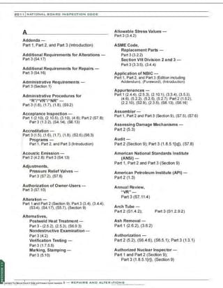 201 1 INATIONAL. BCARC I NSPECTION CODE
Addenda-
Part 1, Part 2, and Part 3 (Introduction)
Additional Requirements for Alterations-
Part 3 (S4.17)
Additional Requirements for Repairs-
Part 3 (S4.16)
Administrative Requirements-
Part 3 (Section 1)
Administrative Procedures for
"R''/"VR"/"NR" -
Part 3 (1.6), (1.7), (1.8), (S9.2)
Acceptance Inspection-
Part 1 (2.1 0), (2.10.5), (3.10), (4.6); Part 2 (S7.8);
Part 3 (1.3.2), (S4.14), (S6.13)
Accreditation-
.Part 3 (1.5), (1.6), (1.7), (1.8), (S2.6),(S6.3)
,: Programs -
Part 1, Part 2, and Part 3 (Introduction)
•:Acoustic Emission -
:Part 2 (4.2.8); Part 3 (S4.13)
Adjustments,
Pressure Relief Valves-
Part 3 (S7.2), (S7.6)
Authorization of Owner-Users-
Part 3 (S7.10)
Alteration -
Part 1 and Part 2 (Section 9); Part 3 (3.4), (3.4.4),
(S3.4), (S4.17). (S5.7), (Section 9)
Alternatives,
Postweld Heat Treatment -
Part 3 • (2.5.2), (2.5.3), (S6.9.3)
Nondestructive Examination-
Part 3 (4.2)
Verification Testing-
Part 3 (1.7.5.5)
Marking, Stamping-
Part 3 (5.10)
Allowable Stress Values-
Part 3 (3.4.2)
ASMECode,
Replacement Parts-
Part 3 (3.2.2)
Section VIII Division 2 and 3-
Part 3 (3.3.5), (3.4.4)
Application of NBIC-
Part 1, Part 2, and Part 3 (Edition including
Addendum), (Foreword), (Introduction)
Appurtenances-
Part 1 (2.4.4), (2.5.3), (2.10.1), (3.3.4), (3.5.3),
(4.6), (5.2.2), (5.2.5), (5.2.7); Part 2 (1.5.2),
(2.2.10), (S2.9), (2.3.5), (S6.13), (S6.16)
Assembler-
Part 1. Part 2 and Part 3 (Section 9), (S7.5), (S7.6)
Assessing Damage Mechanisms-
Part 2 (5.3)
Audit-
Part 2 (Section 9); Part 3 (1 .8.5.1[q)), (S7.8)
American National Standards Institute
(ANSI)-
Part 1. Part 2 and Part 3 (Section 9)
American Petroleum Institute (API)-
Part 2 (1.3)
AnnuaI Review,
"VR"-
Part 3 (S7.11.4)
Arch Tube-
Part 2 (S1.4.2); Part 3 (S1 .2.9.2)
Ash Removal -
Part 1 (2.6.2), (3.6.2)
Authorization -
Part 2 (5.2), (S6.4.6), (S6.5.1); Part 3 (1 .3.1)
Authorized Nuclear Inspector-
Part 1 and Part 2 (Section 9);
Part 3 (1 .8.5.1 [r)), (Section 9)
 