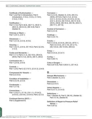 201 1 INATIONAL. BCARC I NSPECTION CODE
Certificate of Authorization -
Part 1 and Part 2 (Introduction); Part 3
(Introduction), (1.6.2), (1.6.3), (1.7.6.5),
(1.8.2), (1.8.3)
Certification-
Part 1 (1.4); Part2 (4.2), (S2.7.1), (S2.8.1),
(S6.5.3), (S6.5.4.3), (S6.14.8); Part 3
(Section 5)
Chimney or Stack -
Part 1 (2.6.1), (3.6.1)
Clearances -
Part 1 (2.3.3), (3.3.4), (4.3.2)
Cleaning-
Part 1 (5.2.7), (2.4.4), (S7.14.2); Part 2 (2.2.9),
(1.5.3)
Codes and Standards -
Part 1 (1.1); Part2 (1.3), (S2.10.5), (S6.4.5),
($6.9); Part 3 (1.2), (S2.5), (S4.7), (S6.2)
Combustion Air-
Part 1 (2.5.4), (3.5.4)
Controls-
Part 1 (2.8); Part 2 (2.2.10.7), (2.3.5.3), (2.4.8)
Compressed Air Vessels -
Part 2 (2.3.6.2)
Condition of Installation-
Part 2 (2.2.4), (2.3.2)
Condensate -
Part 1 (2.7.4)
Connections -
Part 1 (2.8.2.1), (3.7.6), (3.9.1.1), (3.9.4.2),
(3.9.4.3), (3.9.4.4), (3.9.4.5): Part 2 (2.3.3)
Continued Service (DOT)-
Part 2 (Supplement 6)
Corrosion -
Part 2 (2.2.8), (Section 3), (3.8), (S5.3.3i,
(S6.6), ($7.8.5); Part 3 (1.2), (2.5.4),
(3.2.1), (3.3.2), (3.3.3), (3.3.4.3), (3.4.2),
(4.4.1), (4.4.2), (S2.13.9.2), (S2.13.12.2),
(S4.5), (S4.6), (S4.16.4), ($4.18), (S5.6.1),
(S6.17.1), (S7.12)
Control of Corrosion-
Part 2 (3.3.3)
Coatings-
Part 3 (3.6.11)
Cracks-
Part 2 (3.4.9), (5.3.8.4), (S5.3.2), (S7.8.1);
Part3 (3.3.4.2), (S1.2.10), (S1.2.11),
(S2.13.9.2), (S2.13.9.4), ($5.6.2)
Creep-
Part 2 (3.4.2), (5.3.8.1)
Curing-
Part 3 (S4.11)
Cuts or Gouges -
Part 2 (S7.8.4); Part 3 (S5.6.1), (S7.14.2)
Damper Mechanisms -
Part 2 (Section 3), (5.3)
Deaerators-
Part 2 (2.3.6.1)
Defect Repairs-
Part 3 (3.3.1), (3.3.4.2)
Definitions -
Part 1 (Section 9); Part 2; ($6.16), (Section 9);
Part 3 (1.4), (Section 9)
Definition of Repair to Pressure Relief
Valves-
Part 3 (S7.2)
·,
·'
 