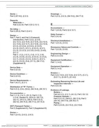 Dents-
Part 2 (S7.8.2), (2.3.3)
Deposits,
Waterside-
Part 2 (2.2.9); Part 3 (S1.2.13.1)
De-rating-
Part 2 (S5.2); Part 3 (3.4.1)
Design-
Part 1, Part 2, and Part 3 (Foreword),
(Introduction); Part 2 (2.2), (2.2.8),
(2.2.12.3), (2.2.10.4), (2.2.12.4), (2.2.12.5),
(2.2.12.6), (2.2.12.7), (2.2.12.8), (2.2.12.9),
(2.3.2), (2.3.5.4), (2.3.6.3), (2.3.6.5),
(2.4.3), (2.4.7), (2.5.1), (2.5.5.3), (2.5.7),
(3.3.3), (3.3.3.3), (3.3.3.5) (3.4.2), (3.4.8),
(5.3.1)
Part 3 -(1.2), (1.5.1), (1.6), (1.7), (1.8),
(3.2.4), (3.2.5), (3.3.3), (3.3.4.3), (3.3.5.2),
(3.4.1), (3.4.2), (3.4.3), (3.4.4.1), (4.5.1),
(4.5.3), (5.2.2), (5.4). (5.7.3), (S4.17.2),
(Supplement 8)
Device Data -
Part 2 (2.5.2)
Device Condition -
Part 2 (2.5.3)
Device Requirements-
Part 1 (4.5.1), (5.3.1)
Distribution of "R" Forms-
Part 3 (5.3), (5.4), (S3.2), (S4.14.4), (S6.18.1)
Documentation -
Part 1 (1 .3), (1.4.1), (S1.3); Part2 (1.2),
(1.5.4), (Section 5), (S2.6.2), (S2.7.2),
(S2.11), (S5.2.3), (S6.3); Part 3 (5.2),
(S2.12), (S4.14.2), (S6.17.3), (S7.10.3)
DOT (Transport Tanks)-
Part 2 (Supplement 6); Part 3 (Supplement 6)
Drains-
Part 1 (2.4.3), (2.6.3), (3.6.3)
NATIONAL BOARD INSPECTION CODE l zol l
Drawings -
Part 3 (2.3), (3.2.3), (S4.16.2), (S4.17.2)
Economizers -
Part 1 (2.9.4); Part 2 (2.2.12.1)
Eddy Current-
Part 2 (4.2.6)
Electrical (Installation)-
Part 1 (2.5.3), (3.5.3)
Emergency Valves and Controls-
Part 1 (2.5.6), (3.5.6)
Engineering Design -
Part 2 (3.3.3.5)
Equipment Certification -
Part 1 (1.4.2)
Equipment Operation -
Part 2 (1.4.2)
Erosion-
Part 2 (2.2.12.2), (2.2.12.4), (2.2.12.7), (3.3.1),
(5.3.7.1), (5.3.8.7), (S1.4.2)
Estimating Remaining Service Life and
Inspection Intervals-
Part 2 (5.3.4)
Evidence of Leakage,
Boilers -
Part 2(2.2.5), (2.2.7), (4.3.3); Part 3 S2.13)
Pressure Vessels -
Part 2 (2.3.3), (S4.6.2), (S6.13.9); Part 3
(S4.14), (S4.17.6), (S4.1 8.2.7)
Piping -
Part 2 (2.4.6), (2.2.10.2), (2.2.10.4)
PART~ . ..... .'~.!::f:~~~=-.~.N
-
0. ALTERATIONS
 