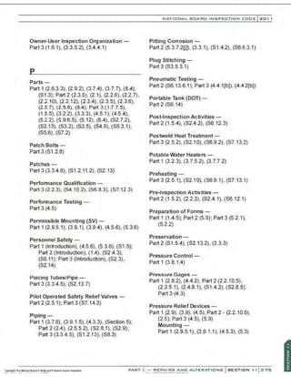 Owner-User Inspection Organization -
Part 3 (1 .6.1), (3.3.5.2), (3.4.4.1)
Parts-
Part 1 (2.6.3.3), (2.9.2), (3.7.4), (3.7.7), (8.4),
(81.3); Part 2 (2.3.5), (2.1), (2.2.6), (2.2.7),
(2.2.10), (2.2.12). (2.3.4), (2.3.5), (2.3.6),
(2.5.7), (2.5.8), (8.4); Part 3 (1 .7.7.5),
(1 .8.5), (3.2.2), (3.3.3), (4.5.1 ), (4.5.4),
(5.2.2), (5.9.6.5), (5.12), (8.4), (82.7.2),
(82.13), (83.2), (83.5), (84.9), (85.3.1),
(85.6), (87.2)
Patch Bolts -
Part 3 (81 .2.8)
Patches-
Part 3 (3.3.4.6), (81.2.11 .2), (82.13)
Performance Qualification -
Part 3 (2.2.3). (84.10.2). (86.8.3), (87.12.3)
Performance Testing -
Part 3 (4.5)
Permissible Mounting (SV) -
Part 1 (2.9.5.1), (3.9.1), (3.9.4), (4.5.6), (5.3.6)
Personnel Safety -
Part 1 (Introduction), (4.5.6), (5.3.6), (81 .5);
Part 2 (Introduction), (1.4), (82.4.3),
(86.11); Part 3 (Introduction), (82.3),
(82.14)
Piecing Tubes/Pipe-
Part 3 (3.3.4.5), (82.13.7)
Pilot Operated Safety Relief Valves-
Part 2 (2.5.1); Part 3 (87.14.3)
Piping -
Part 1 (3.7.6), (3.9.1.5), (4.3.3), (Section 5);
Part 2 (2.4), (2.5.5.2), (82.8.1). (82.9);
Part 3 (3.3.4.5), (81 .2.13), (88.3)
NATIO N AL BOARD INSPECTION CODE l zol l
Pitting Corrosion-
Part2 (5.3.7.20)), (3.3.1), (81.4.2), (86.6.3.1)
Plug Stitching-
Part 3 (83.5.3.1)
Pneumatic Testing-
Part 2 (86.13.6.1 ); Part 3 (4.4.1(b]), (4.4.2(b])
Portable Tank (DOT) -
Part 2 (86.14)
Post-Inspection Activities-
Part 2 (1 .5.4), (82.4.2). (86.12.3)
Postweld Heat Treatment -
Part 3 (2.5.2), (82.1 0), (86.9.2), (87.13.2)
Potable Water Heaters-
Part 1 (3.2.3), (3.7.5.2), (3.7.7.2)
Preheating -
Part 3 (2.5.1), (82.10), (86.9.1). (87.13.1)
Pre-Inspection Activities-
Part2 (1.5.2), (2.2.3), (82.4.1), (86.12.1)
Preparation of Forms -
Part 1 (1.4.5); Part 2 (5.5); Part 3 (5.2.1),
(5.2.2)
Preservation-
Part 2 (81 .5.4), (82.13.2), (3.3.3)
Pressure Control -
Part 1 (3.8.1.4)
Pressure Gages -
Part 1 (2.8.2). (4.4.2); Part 2 (2.2.10.5),
(2.3.5.1), (2.4.8.1), (81.4.2), (82.8.5);
Part 3 (4.3)
Pressure Relief Devices-
Part 1 (2.9), (3.9), (4.5); Part 2 - (2.2.1 0.6).
(2.5); Part 3 (4.5), (5.9)
Mounting-
Part 1 (2.9.5.1). (3.9.1.1), (4.5.3), (5.3)
PART~ REPAIRS AND ALTERATI O NS
....~ ....~ .........~...............,....-....
 