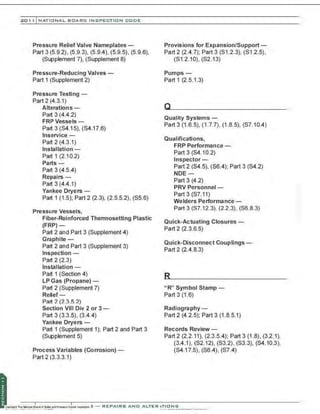 201 1 INATIONAL. BCARC I NSPECTION CODE
Pressure Relief Valve Nameplates -
Part 3 (5.9.2), (5.9.3), (5.9.4), (5.9.5), (5.9.6),
(Supplement 7), (Supplement 8)
Pressure-Reducing Valves -
Part 1 (Supplement 2)
Pressure Testing -
Part 2 (4.3.1)
Alterations-
Part 3 (4.4.2)
FRP Vessels-
Part 3 (S4.15), (S4.17.6)
lnservice-
Part 2 (4.3.1)
Installation -
Part 1 (2.1 0.2)
Parts -
Part 3 (4.5.4)
Repairs-
Part 3 (4.4.1)
Yankee Dryers-
Part 1 (1.5); Part 2 (2.3), (2.5.5.2), (S5.6)
Pressure Vessels,
Fiber-Reinforced Thermosetting Plastic
(FRP)-
Part 2 and Part 3 (Supplement 4)
Graphite -
Part 2 and Part 3 (Supplement 3)
Inspection -
Part 2 (2.3)
Installation -
Part 1 (Section 4)
LP Gas (Propane)-
Part 2 (Supplement 7)
Relief-
Part 2 (2.3.5.2)
Section VIII Div 2 or 3-
Part 3 (3.3.5), (3.4.4)
Yankee Dryers-
Part 1 (Supplement 1); Part 2 and Part 3
(Supplement 5)
Process Variables (Corrosion)-
Part 2 (3.3.3.1)
Provisions for Expansion/Support -
Part2 (2.4.7); Part3 (S1.2.3), (S1 .2.5),
(S1 .2.10), (S2.13)
Pumps-
Part 1 (2.5.1.3)
Quality Systems -
Part3 (1.6.5), (1 .7.7), (1.8.5), (S7.10.4)
Qualifications,
FRP Performance-
Part 3 (S4.1 0.2)
Inspector -
Part 2 (S4.5), (S6.4); Part 3 (S4.2)
NDE -
Part 3 (4.2)
PRV Personnel-
Part 3 (S7.11)
Welders Performance-
Part 3 (S7.12 3), (22 3), (S6.8 3)
Quick-Actuating Closures-
Part 2 (2.3.6.5)
Quick-Disconnect Couplings -
Part 2 (2.4.8.3)
"R" Symbol Stamp -
Part 3 (1.6)
Radiography -
Part 2 (4.2.5); Part 3 (1 .8.5.1)
Records Review-
Part 2 (2.2.11), (2.3.54); Part 3 (1 .8), (3.2.1),
(3.4 .1), (S2.12), (S3.2), (S3.3), (S4.10.3),
(S4.17.5), (S6.4), (S7.4)
'
;.
 