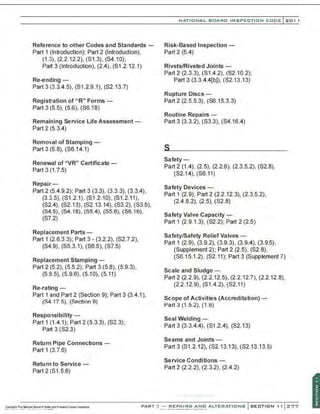 Reference to other Codes and Standards -
Part 1 (Introduction); Part 2 (Introduction),
(1 .3), (2.2.12.2), (S1.3), (S4.10);
Part 3 (Introduction), (2.4), (S1 .2.12.1)
Re-ending -
Part 3 (3.3.4.5), (S1.2.9.1), (S2.13.7)
Registration of "R" Forms-
Part 3 (5.5), (5.6), (S6.18)
Remaining Service Life Assessment-
Part 2 (5.3.4)
Removal of Stamping-
Part 3 (5.8), (S6.14.1)
Renewal of "VR" Certificate -
Part 3 (1.7.5)
Repair -
Part 2 (5.4.9.2); Part 3 (3.3), (3.3.3), (3.3.4),
(3.3.5), (S1.2.1), (S1.2.10), (S1 .2.11),
(S2.4), (S2.13), (S2.13.14), (S3.2), (S3.5),
(S4.5), (S4.18), (S5.4), (S5.6), (56.16),
(S7.2)
Replacement Parts -
Part 1 (2.6.3.3); Part 3- (3.2.2), (S2.7.2),
(S4.9), (S5.3.1), (S6.5), (S7.5)
Replacement Stamping-
Part 2 (5.2), (5.5.2); Part 3 (5.8), (5.9.3),
(5.9.5), (5.9.6)' (5.10), (5.11)
Re-rating-
Part 1 and Part 2 (Section 9); Part 3 (3.4.1),
(84 17.5). (Section 9)
Responsibility-
Part 1 (1.4.1); Part 2 (5.3.3), (S2.3);
Part 3 (S2.3)
Return Pipe Connections-
Part 1 (3.7.6)
Return to Service-
Part 2 (S1 .5.6)
NATIO N AL BOARD INSPECTION CODE l 201 1
Risk-Based Inspection -
Part 2 (5.4)
Rivets/Riveted Joints-
Part2 (2.3.3), (S1.4.2), (S2.10.2);
Part 3 (3.3.4.4[b)), (S2.13.13)
Rupture Discs -
Part 2 (2.5.5.3), (S6.15.3.3)
Routine Repairs -
Part 3 (3.3.2), (S3.3), (S4.16.4)
Safety -
Part 2 (1.4), (2.5), (2.2.6), (2.3.5.2), (S2.8),
(S2.14), (S6.11)
Safety Devices-
Part 1 (2.9); Part 2 (2.2.12.3), (2.3.5.2),
(2.4.8.2), (2.5), (S2.8)
Safety Valve Capacity-
Part 1 (2.9.13), (S2.2); Part 2 (2.5)
Safety/Safety Relief Valves-
Part 1 (2.9), (3.9.2), (3.9.3), (3.9.4), (3.9.5),
(Supplement 2); Part 2 (2.5), (S2.8),
(S6.15.1.2), (S2.11); Part 3 (Supplement 7)
Scale and Sludge-
Part 2 (2.2.9), (2.2.12.5), (2.2.12.7), (2.2.12.8),
(2.2.12.9), (S1.4.2), (S2.11)
Scope of Activities (Accreditation) -
Pan 3 (1.5.2), (1.6)
Seal Welding -
Part 3 (3.3.4.4), (S1.2.4), (S2.13)
Seams and Joints-
Part3 (S1 .2.12), (S2.13.13), (S2.13.13.5)
Service Conditions-
Part 2 (2.2.2), (2.3.2), (2.4.2)
PART~ REPAIRS AND ALTERATIONS
....~ ....~ .........~...............,....-....
 