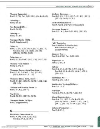 Thermal Expansion -
Part 1 (3.7.9); Part 2 (2.2.12.8), (2.4.4), (2.4 .7)
Thinning-
Part 2 (S5.3)
Ton Tanks (DOT)-
Part 2 (S6.15)
Training-
Part 3 (S7.11)
Transport Tanks (DOT) -
Part 3 (Supplement 6)
Tubes -
Part 2 (2.2.12.2), (2.2.12.9), (S2.11), (S2.13);
Part 3 (3.3.3), (3.3.4.3(d)), (3.3.4.5),
(S1.2.9), (S2.13), (S3.3)
Tubesheet -
Part2 (S2.11); Part 3 (S1 .2.11 .6), (S2.13.12)
Thermal Fluid Heaters-
Part 2 (2.2.12.3)
Threaded Connections/Openings-
Part 1 (3.9.1.2); Part 2 (2.3.4), (2.3.6.2),
(S2.9); Part3 (S1 .2.12.2)
Threaded Stays, Bolts, Studs -
Part 3 (S1 .2.2), (S1 .2.7), (S2.13.1), (S2.13.2),
($2.13.5)
Throttle and Throttle Valves-
Part2 (S1.4.2), (S2.14)
Try-Cocks -
Part 2 (S2.8.3), (S2.7.1), (S2.8)
Transport Tanks (DOT)-
Part 2 (Supplement 6)
Ultrasonic Examination -
Part 2 (4.2.4), (S2.5.3), (S2.6.2);
Part 3 (3.3.4.2), (3.3.4.3)
NATIO N AL BOARD INSPECTION CODE l 201 1
Uniform Corrosion -
Part 2 (3.3.1), (3.3.3), (5.3.7), (S1.4.2), (S2.11),
($5.3.3), ($6.6), ($7.8.5)
Units of Measurement-
Part 1, Part 2, and Part 3 (Introduction)
Unstayed Areas -
Part 2 (S1.4.1 ); Part 3 (S2.13.9), (S1.2.10)
"VR" Symbol -
Part 1 and Part 2 (Introduction);
Part 3 (Introduction), (1 .7),
(Supplement 9)
Vacuum Test -
Part 3 (4.4.1[d)); Part 2 (S6.13.9)
Vaporizers -
Part 2 (2.2.12.3)
Valves-
Part 1 (2.5.1.4), (3.7.5), (3.7.7), (5.2.4);
Part 2 (2.3.6.4), (2.4.5), ($1.4.2), (S2.9),
(S6.4.7.4)
Ventilation Air-
Part 1 (2.5.4), (3.5.4)
Verification Testing (PROs)-
Part 3 (1.7.5.5)
Vibration-
Part 2 (2.2.12.4), (2.2.12.7), (2.3.6.2)
Visual Examination -
Part 2 (4.2.1), (S2.5.2), (S4.4), (S6.13),
(S6.4.7), (S6.15.2); Part 3 (3.3.2), (5.4.2),
($4.12), (S6.7.1), ($7.14.2), (S7.14.3)
Volume (Feedwater) -
Part 1 (2.5.1.1)
. .
PART~- REPAIRS AND ALTERATIONS
 