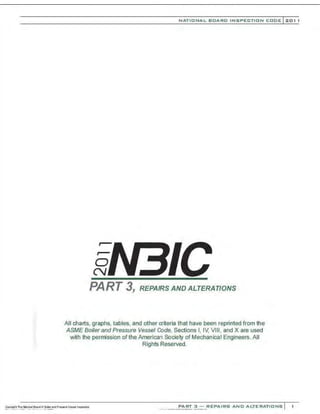 .•
0
(}
NATIONAL BOARO INSPECTION COOE l 201 1
PART 3, REPAIRS AND ALTERATIONS
All charts, graphs, tables, and other criteria that have been reprinted from the
ASME Boiler and Pressure Vessel Code, Sections I, IV, VI II, and X are used
with the permission of the American Society of Mechanical Engineers. All
Rights Reserved.
PART 3 - REPAIRS ANO ALTERATIONS
 