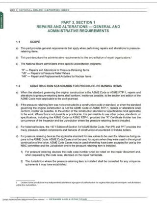 201 1 INATIONAL. BCARC I NSPECTION CODE
PART 3, SECTION 1
REPAIRS AND ALTERATIONS - GENERAL AND
ADMINISTRATIVE REQUIREMENTS
1.1 SCOPE
a) This part provides general requirements that apply when performing repairs and alterations to pressure-
retaining items.
b) This part describes tile administrative requirements for tile accreditation of repair organizations.'
c) The National Board administers three specific accreditation programs:
"R"- Repairs and Alterations to Pressure-Retaining Items
"VR"- Repairs to Pressure ReliefValves
"NR"- Repair and ReplacementActivities for Nuclear Items
1.2 CONSTRUCTION STANDARDS FOR PRESSURE-RETAINING ITEMS
a) When the standard governing the original construction is the ASME Code or ASME RTP-1, repairs and
alterations to pressure-retaining items shall conform, insofar as possible, to the section and edition ofthe
ASME Code most applicable to the work planned.
b) Ifthe pressure-retaining item was not constructed to a construction code or standard, orwhen the standard
governing the original construction is not the ASME Code or ASME RTP-1, repairs or alterations shall
conform, insofar as possible, to the edition ofthe construction standard or specification most applicable
to the work. Where this is not possible or practicable, it is permissible to use other codes, standards, or
specifications, including the ASME Code or ASME RTP-1. provided the "R" Certificate Holder has the
concurrence of the Inspector and the Jurisdiction where the pressure-retaining item is installed.
c) For historical boilers, the 1971 Edition of Section I ofASME Boiler Code, Part PR and PFT provides the
many pressure-related components and features of construction encountered in firetube boilers.
d) For pressure relieving devices the applicable standard for new valves to be used for reference during re-
pairs is theASME Code.ASME Code Cases shall be used for repairs when they were used in the original
construction of the valve. ASME Code Cases may be used when they have been accepted for use by the
NBIC committee and the Jurisdiction where the pressure-retaining item is installed.
1) For pressure relieving devices the code case number shall be noted on the repair document and.
when required by the code case, stamped on lhe repair nameplate.
2) The Jurisdiction where the pressure-retaining item is installed shall be consulted for any unique re-
quirements it may have established.
' ~utiOn: Some jurisdictionsmay independentlyadministeraprogramofauthorization fororgan~ations to perform repairsand alterations
within thatJurisdiction.
............... ..... .
~~~~'"'....~m~!~~.OI!~~.-!dPres.,..ey~ur~: - REPAIRS ANO ALTER.t,!,l}?.~.~.....-.~.-...... .......- ....
 