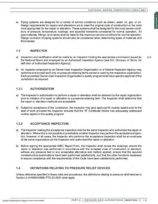NATIONAL BOARO INSPECTION COOE l 201 1
e) Piping systems are designed for a variety of service conditions such as steam. water, oil, gas. or air.
Design requirements for repairs and alterations are to meet the original code of construction or the code
most appropriate for the repair or alteration. These systems shall be designed for the most severe condi-
tions of pressure, temperature. loadings, and expected transients considered for normal operation. All
pipe materials, fittings, and valves shall be rated forthe maximum service conditions for normal operation.
Design corrosion of piping systems should also be considered when determining types of matenals and
thicknesses.
1.3 INSPECTOR
a) Inspection and certification shall be made by an Inspector holding the appropriate commission is;;ued by A11
the National Board and employed by an Authorized Inspection Agency (see 9.0, Glossary of Terms, for
definition ofAuthorized Inspection Agency).
b) An Inspector employed by an Owner-User Inspection Organization or a Federal Inspection Agency may
authorize and accept work only on pressure-retaining ~ems owned or used bythe respective organization.
Each accredited Owner-User Inspection Organization's quality program shall have specific approval ofthe
Jurisdiction as required.
1.3.1 AUTHORIZATION
a) The Inspector's authorization to perform a repair or alteration shall be obtained by the repair organization
prior to initiation of a repair or alteration to a pressure-retaining item. The Inspector shall determine that
the repair or alteration methods are acceptable.
b) Subject to acceptance of the Jurisdiction, the lnsp!!ctor may give approval for routine repairs prior to the
start of work provided the Inspector ensures that the "R" Certificate Holder has adequately addressed
routine repairs in the quality program.
U.2 ACCEPTANCE INSPECTION
;.
a) The Inspector making the acceptance inspection shall be the same Inspectorwho authorized the repair or
alteration.Where this is not possible or practicable,another Inspector may performthe acceptanceinspec-
> tion; however, in all cases. the Inspector who performs the acceptance inspection shall be an employee
ofthe same organization as the Inspector who authorized the repair or alteration.
b) Before signing the appropriate NBIC Report Form. the Inspector shall review the drawings, ensure the
repair or a~eration was performed in accordance with the accepted code of construction or standard ,
witness any pressure test or any acceptable alternative test method applied, ensure that the required
nondestructive examinations have been performed satisfactorily, and that the other functions necessary
to ensure compliance with the requirements of this Code have been satisfactorily performed.
1.4 DEFINITIONS RELATING TO PRESSURE RELIEF DEVICES
Unless otherwise specified in these rules and procedUies, the definitions relating to pressure relief devices in
Section 2 ofANSI/ASME PTC-25-2001 shall apply.
PART 3 - REPAIRS ANO ALTERATIONS SECTION 1 1 3
 