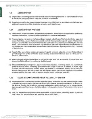 201 1 INATIONAL. BCARC I NSPECTION CODE
1.5 ACCREDITATION
a) Organizations performing repairs or alterationsto pressure-retaining items shall be accredited as described
in this section, as appropriate for the scope ofwork to be performed.
b) Organizations performing repairs outside the scope of the NBIC may be accredited and shall meet any
additional requirements of the Jurisdiction where the work is performed.
1.5.1 ACCREDITATION PROCESS
a) The National Board administers accreditation programs for authorization of organizations performing
repairs and alterations to pressure-retaining items and/or pressure relief valves.
b) Any organization may apply to the National Board to obtain a Certificate ofAuthorization forthe requested
scope ofactivities. A review shall be conducted to evaluate the organization'squality system. The individual
assigned to conduct the evaluation shall meet the qualification requirements prescribed by the National
Board. Upon completion of the evaluation, any deficiencies within the organization's quality system will be
documented and a recommendation will be made to the National Board regarding issuance of a Certificate
ofAuthorization.
c) As part of the accreditation process, an applicant's quality system is subject to a review. National Board
procedures provide for the confidential review resulting in recommendations to issue or not issue a Cer-
tificate ofAuthorization.
d) When the quality system requirements of this Section have been met, a Certificate ofAuthorization and
appropriate National Board symbol stamp shall be issued.
e) The accreditation programs provide requirements for organizations performing repairs and alterations to
pressure-retaining items. Depending upon the expected scope of activities at the time of review, orga-
nizations may be authorized to perform design only, metallic or non-metallic repairs, and/or alterations
eith;r in the shop only, field only, or shop and field.Repairs and/or alterations to metallic and non-metallic
pressure-retaining items are made by welding, bonding and/or mechanical assembly.
1.5.2 SCOPE ISSUANCE AND REVISION TO A QUALITY SYSTEM
a) Anyscope revision shall require authorized inspection agency acceptance ofquality system changes. These
changes shall be submitted to the National Board for acceptance. A program review may be required by
the National Board or the Jurisdiction to ensure quality system requirements are met for scope changes.
Upon occeptonce ofthe chonges, the NotionofBoord will issue o Certificate ofAuthorization with o revised
scope.
b) The "VR" accreditation program provides requirements for organizations perfomning repairs to pressure
relief valves. For scope issuance and revisions, refer to NBIC Part 3,1.7.
·.·..·, ·,·....·...... ·..·..·
,·..·
 