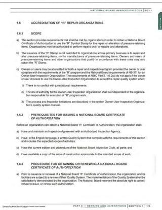 NATIO N AL BOARO INSPECTION COOE l201 1
1.6 ACCREDITATION OF "R" REPAIR ORGANIZATIONS
1.6.1 SCOPE
a) This section provides requirements that shall be met by organizations in order to obtain a National Board
Certificate ofAuthorization to use the "R" Symbol Stamp for the repair or alteration of pressure-retaining
items. Organizations may be authorized to perform repairs only, or repairs and alterations.
b) The issuance of the "R" Stamp is not restricted to organizations whose primary business is to repair and
alter pressure-retaining items, nor to manufacturers of pressure-retaining items. CNmers and users of
pressure-retaining items and other organizations that qualify in accordance with these rules may also
obtain the "R" Stamp.
c) Owners or users may be accredited for both a repair and inspection program provided the owner or user
complies with the requirements of the "R" program and the National Board requirements of NB-371 for an
Owner-User Inspection Organization. The requirements of NBIC Part 3. 1.6.2(a) do not apply if the owner
or user chooses to use the Owner-User Inspection Organization to acceptthe repair quality system when:
1) There is no conflict with jurisdictional requirements.
2) The line ofauthority for the Owner-User Inspection Organization shall be independent ofthe organiza-
tion responsible for execution of "R" program work.
3) The process and Inspector limitations are described in the written Owner-User Inspection Organiza-
tion's quality system manual.
1.6.2 PREREQUISITES FOR ISSUING A NATIONAL BOARD CERTIFICATE
OF AUTHORIZATION
Before an organization can obtain a National Board "R" Certificate ofAuthorization, the organization shall:
a) Have and maintain an Inspection Agreement with an Authorized Inspection Agency;
b) Have, in the English language, a written Quality Systemthat complieswith the requirements ofthis section
and includes the expected scope of activities;
c) Have the current edition and addendum ofthe National Board Inspection Code, all parts; and
d) Have available a copy of the code of construction appropriate to the intended scope of work.
1.6.3 PROCEDURE FOR OBTAINING OR RENEWING A NATIONAL BOARD
CERTIFICATE OF AUTHORIZATION
a) Prior to issuance or renewal of a National Board "R" Certificate ofAuthorization, the organization and its
facilities are subjectto a review oftheir Quality System.The implementation ofthe Quality Systemshall be
satisfactorily demonstrated by the organization. The National Board reserves the absolute right to cancel,
refuse to issue, or renew such authorization.
PART 3 - REPAIRS ANO ALTERATIONS SECTION 1 1 5
 